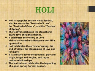 Holi is a popular ancient Hindu festival,
also known as the "Festival of Love",
the "Festival of Colors", and the "Festival
of Spring".
 The festival celebrates the eternal and
divine love of Radha Krishna.
 It celebrates the victory of Lord
Vishnu as Narasimha Narayana over Hira
nyakashipu.
 Holi celebrates the arrival of spring, the
end of winter, the blossoming of love and
for many.
 it is a festive day to meet others, play and
laugh, forget and forgive, and repair
broken relationships.
 The festival also celebrates the beginning
of a good spring harvest season.
 