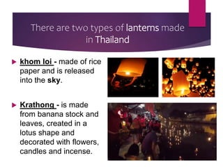 There are two types of lanterns made
in Thailand
 khom loi - made of rice
paper and is released
into the sky.
 Krathong - is made
from banana stock and
leaves, created in a
lotus shape and
decorated with flowers,
candles and incense.
 