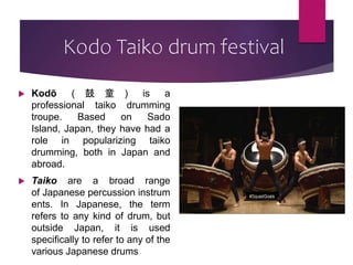 Kodo Taiko drum festival
 Kodō ( 鼓 童 ) is a
professional taiko drumming
troupe. Based on Sado
Island, Japan, they have had a
role in popularizing taiko
drumming, both in Japan and
abroad.
 Taiko are a broad range
of Japanese percussion instrum
ents. In Japanese, the term
refers to any kind of drum, but
outside Japan, it is used
specifically to refer to any of the
various Japanese drums
 