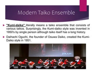 Modern Taiko Ensemble
 "Kumi-daiko" literally means a taiko ensemble that consists of
various taikos. Surprisingly, the Kumi-daiko style was invented in
1950's by single person although taiko itself has a long history.
 Daihachi Oguchi, the founder of Osuwa Daiko, created the Kumi-
Daiko style in 1951.
 