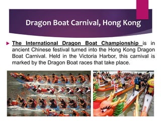 Dragon Boat Carnival, Hong Kong
 The International Dragon Boat Championship is in
ancient Chinese festival turned into the Hong Kong Dragon
Boat Carnival. Held in the Victoria Harbor, this carnival is
marked by the Dragon Boat races that take place.
 