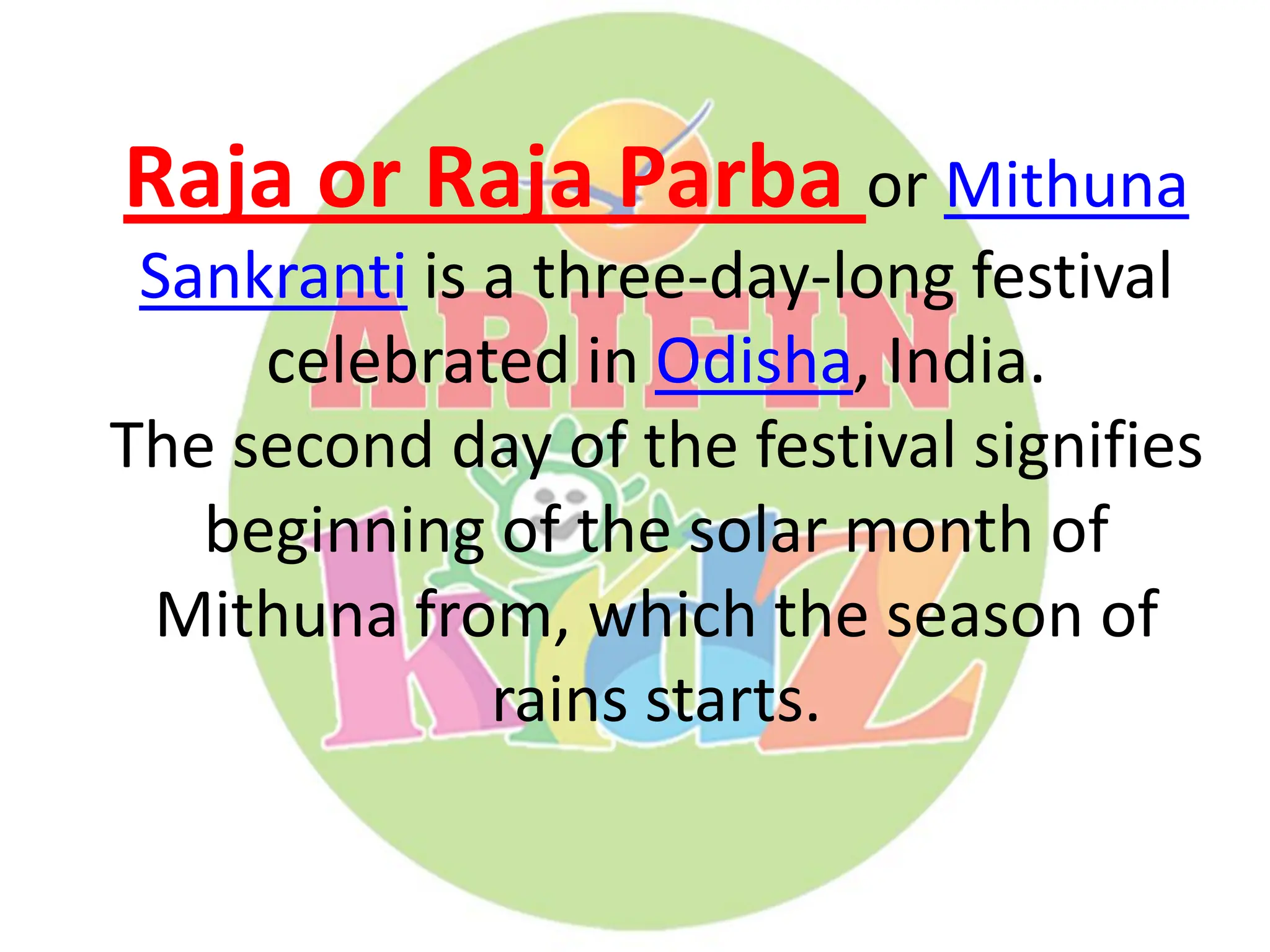 Raja or Raja Parba or Mithuna
Sankranti is a three-day-long festival
celebrated in Odisha, India.
The second day of the festival signifies
beginning of the solar month of
Mithuna from, which the season of
rains starts.
 