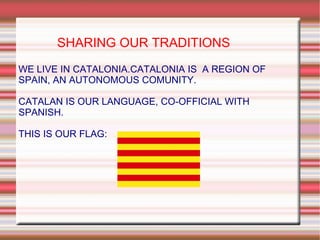 SHARING OUR TRADITIONS WE LIVE IN CATALONIA.CATALONIA IS  A REGION OF SPAIN, AN AUTONOMOUS COMUNITY. CATALAN IS OUR LANGUAGE, CO-OFFICIAL WITH SPANISH. THIS IS OUR FLAG:  