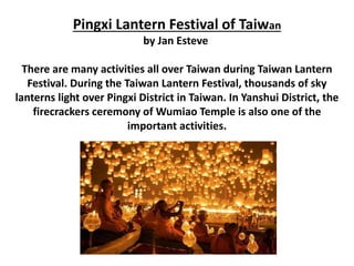 Pingxi Lantern Festival of Taiwan
by Jan Esteve
There are many activities all over Taiwan during Taiwan Lantern
Festival. During the Taiwan Lantern Festival, thousands of sky
lanterns light over Pingxi District in Taiwan. In Yanshui District, the
firecrackers ceremony of Wumiao Temple is also one of the
important activities.
 