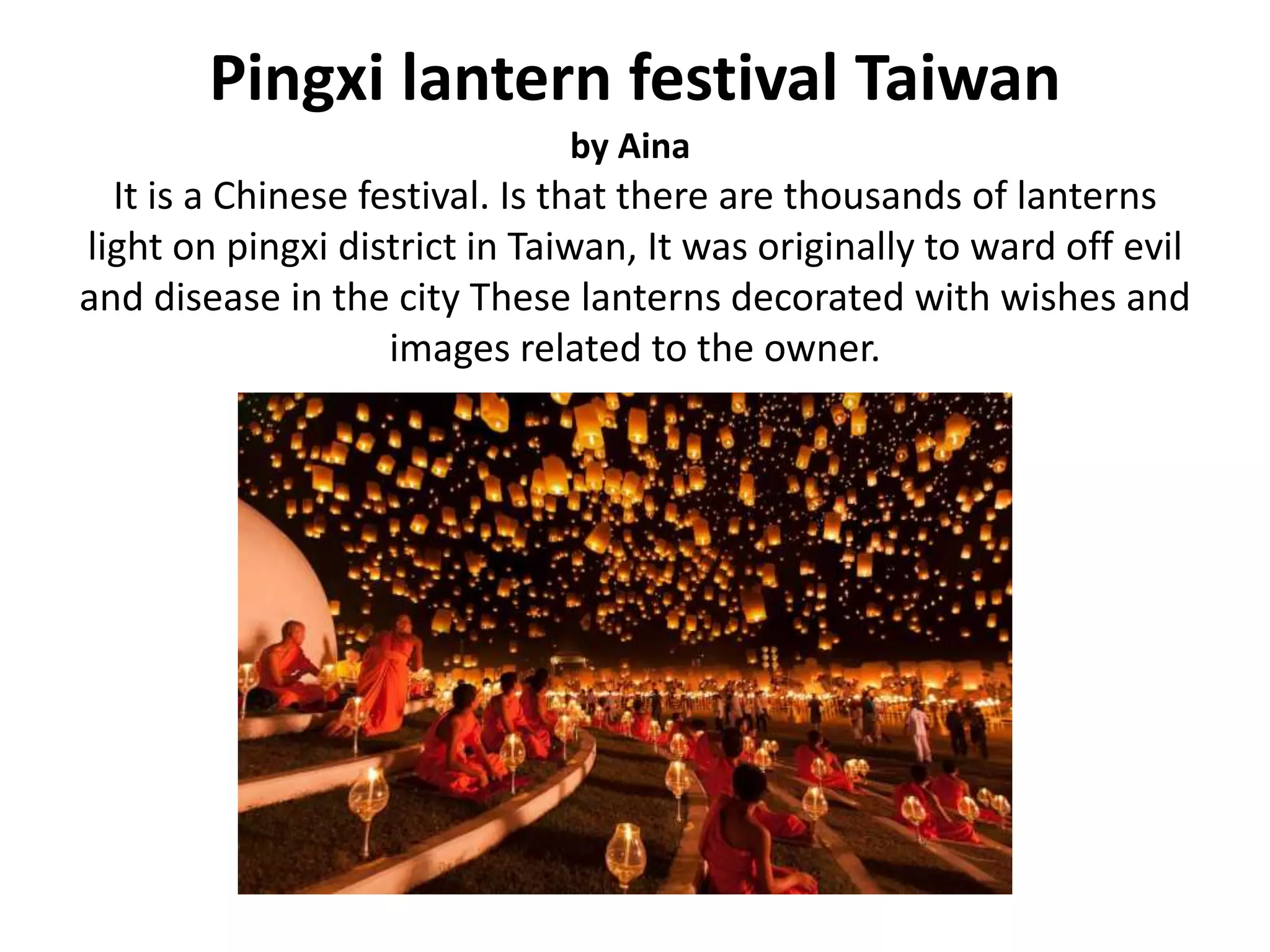 Pingxi lantern festival Taiwan
by Aina
It is a Chinese festival. Is that there are thousands of lanterns
light on pingxi district in Taiwan, It was originally to ward off evil
and disease in the city These lanterns decorated with wishes and
images related to the owner.
 