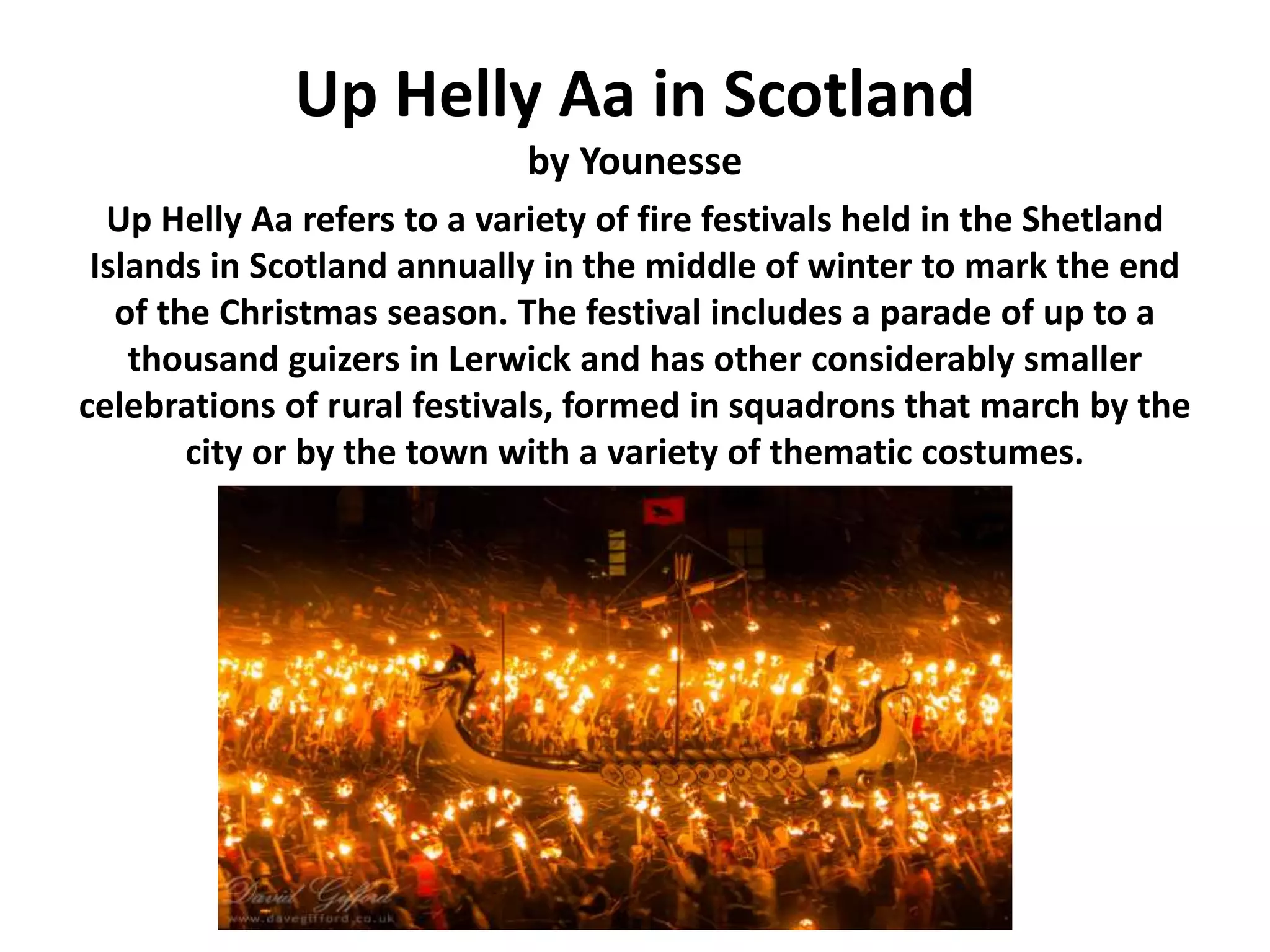 Up Helly Aa in Scotland
by Younesse
Up Helly Aa refers to a variety of fire festivals held in the Shetland
Islands in Scotland annually in the middle of winter to mark the end
of the Christmas season. The festival includes a parade of up to a
thousand guizers in Lerwick and has other considerably smaller
celebrations of rural festivals, formed in squadrons that march by the
city or by the town with a variety of thematic costumes.
 