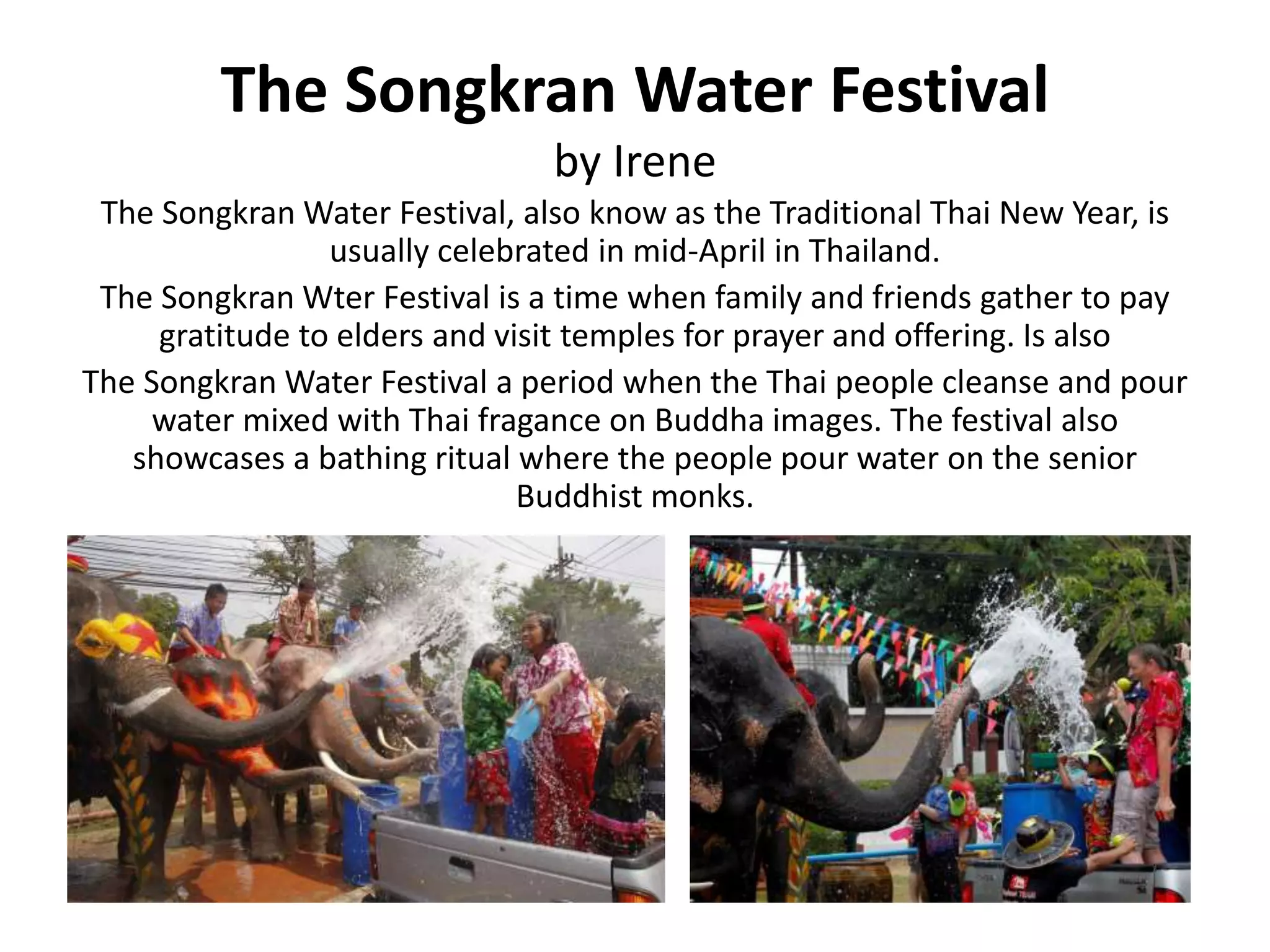 The Songkran Water Festival
by Irene
The Songkran Water Festival, also know as the Traditional Thai New Year, is
usually celebrated in mid-April in Thailand.
The Songkran Wter Festival is a time when family and friends gather to pay
gratitude to elders and visit temples for prayer and offering. Is also
The Songkran Water Festival a period when the Thai people cleanse and pour
water mixed with Thai fragance on Buddha images. The festival also
showcases a bathing ritual where the people pour water on the senior
Buddhist monks.
 