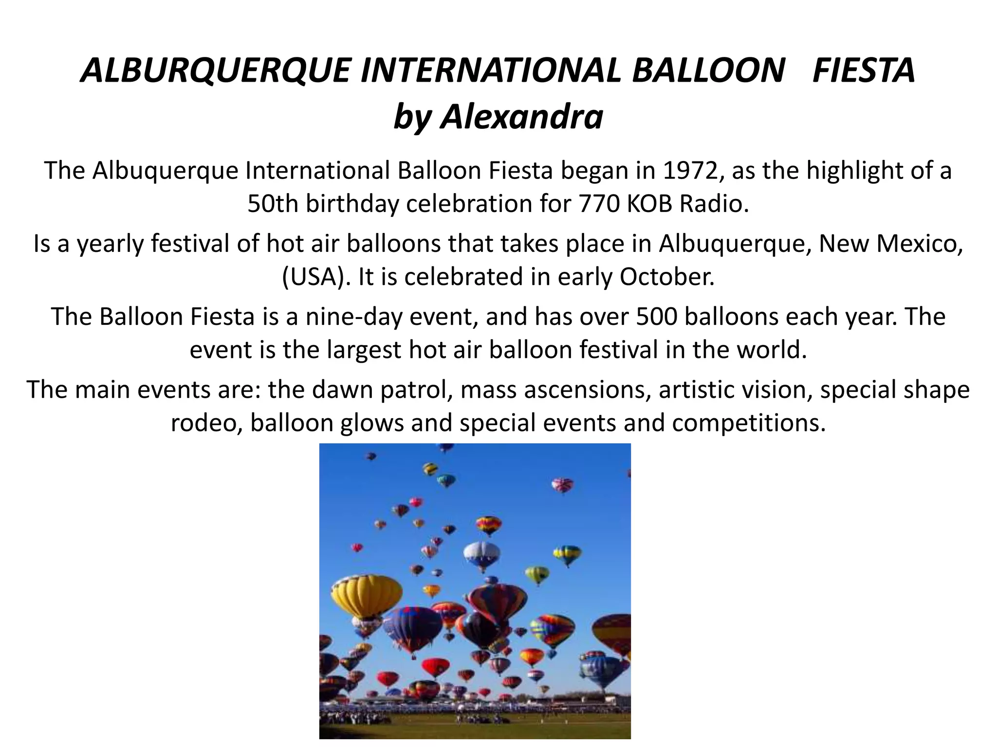 ALBURQUERQUE INTERNATIONAL BALLOON FIESTA
by Alexandra
The Albuquerque International Balloon Fiesta began in 1972, as the highlight of a
50th birthday celebration for 770 KOB Radio.
Is a yearly festival of hot air balloons that takes place in Albuquerque, New Mexico,
(USA). It is celebrated in early October.
The Balloon Fiesta is a nine-day event, and has over 500 balloons each year. The
event is the largest hot air balloon festival in the world.
The main events are: the dawn patrol, mass ascensions, artistic vision, special shape
rodeo, balloon glows and special events and competitions.
 