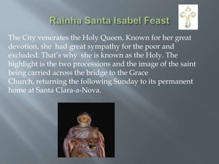 The City venerates the Holy Queen. Known for her great
devotion, she had great sympathy for the poor and
excluded. That’s why she is known as the Holy. The
highlight is the two processions and the image of the saint
being carried across the bridge to the Grace
Church, returning the following Sunday to its permanent
home at Santa Clara-a-Nova.

 