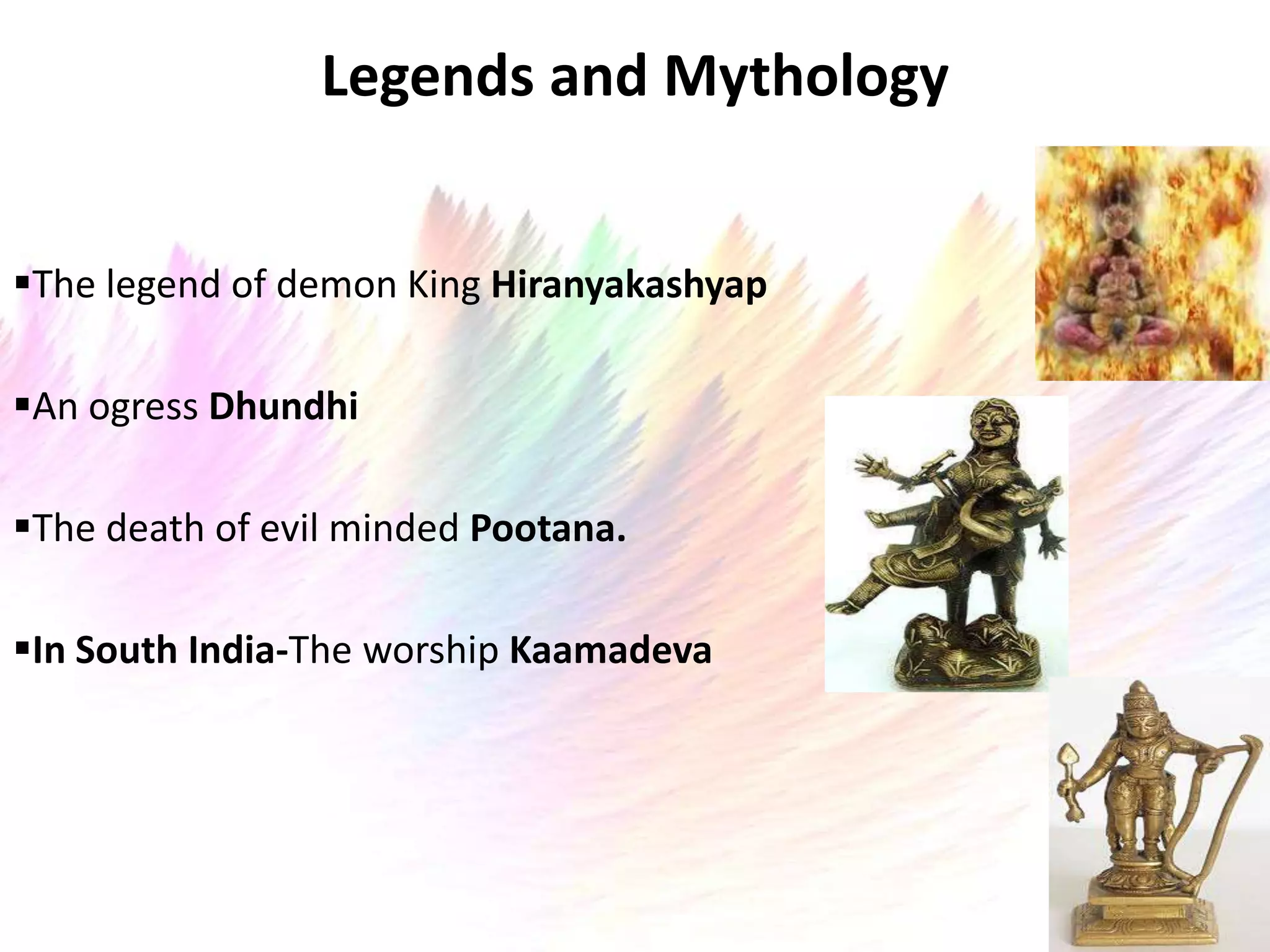 Legends and Mythology


The legend of demon King Hiranyakashyap

An ogress Dhundhi

The death of evil minded Pootana.

In South India-The worship Kaamadeva
 