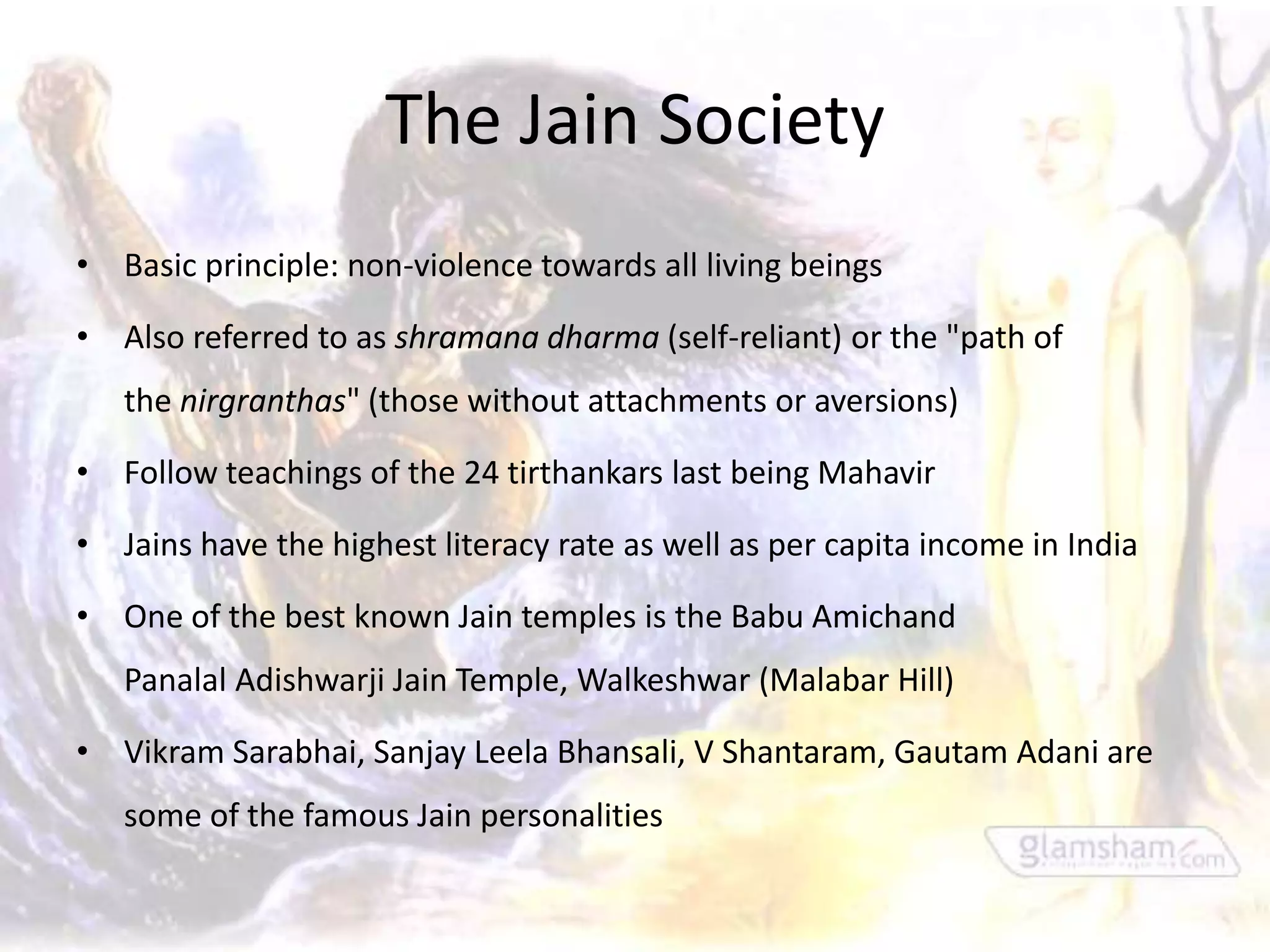 The Jain Society
• Basic principle: non-violence towards all living beings

• Also referred to as shramana dharma (self-reliant) or the "path of
   the nirgranthas" (those without attachments or aversions)

• Follow teachings of the 24 tirthankars last being Mahavir

• Jains have the highest literacy rate as well as per capita income in India

• One of the best known Jain temples is the Babu Amichand
   Panalal Adishwarji Jain Temple, Walkeshwar (Malabar Hill)

• Vikram Sarabhai, Sanjay Leela Bhansali, V Shantaram, Gautam Adani are
   some of the famous Jain personalities
 