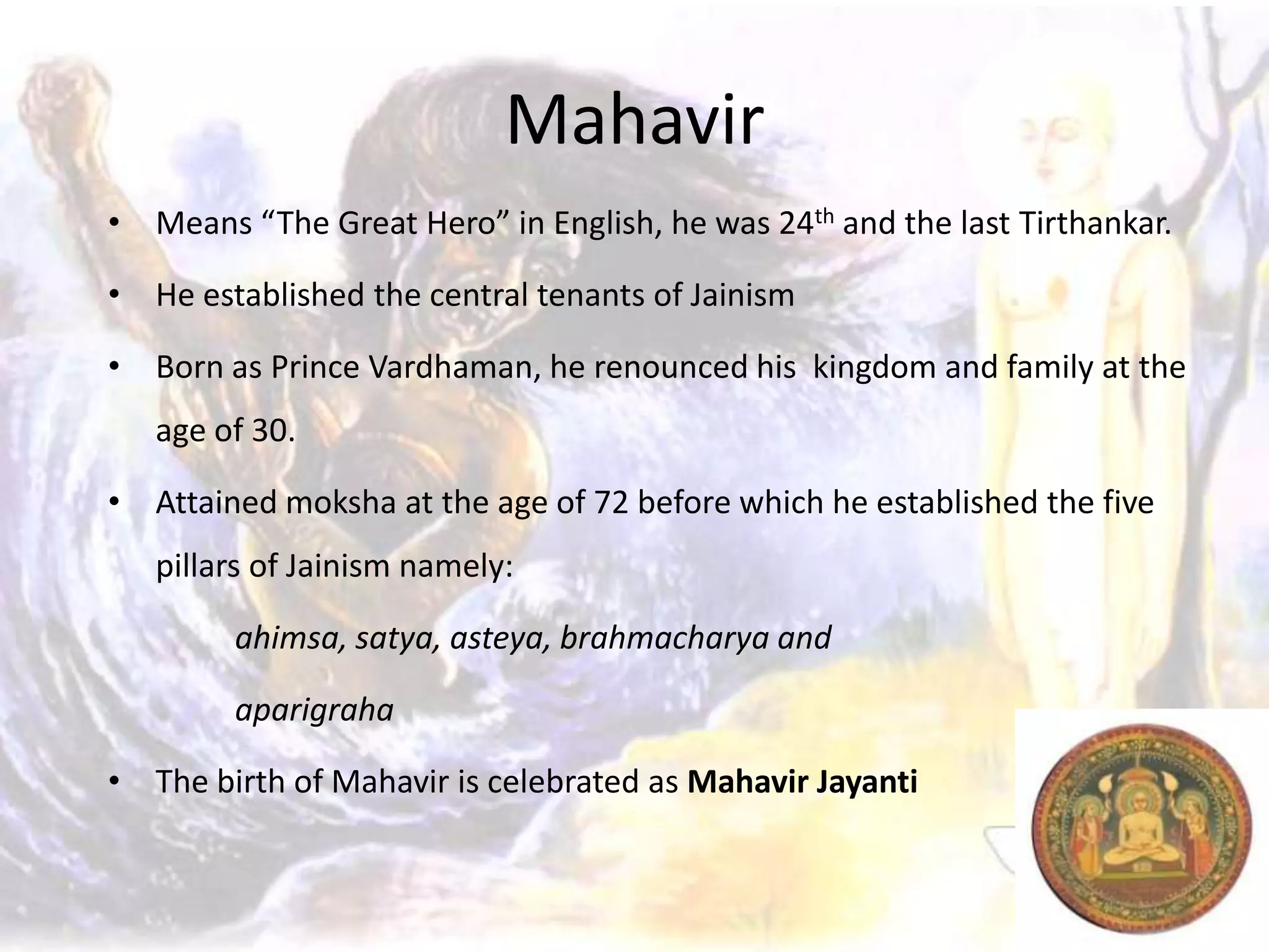 Mahavir
• Means “The Great Hero” in English, he was 24th and the last Tirthankar.

• He established the central tenants of Jainism

• Born as Prince Vardhaman, he renounced his kingdom and family at the
   age of 30.

• Attained moksha at the age of 72 before which he established the five
   pillars of Jainism namely:

        ahimsa, satya, asteya, brahmacharya and

        aparigraha

• The birth of Mahavir is celebrated as Mahavir Jayanti
 