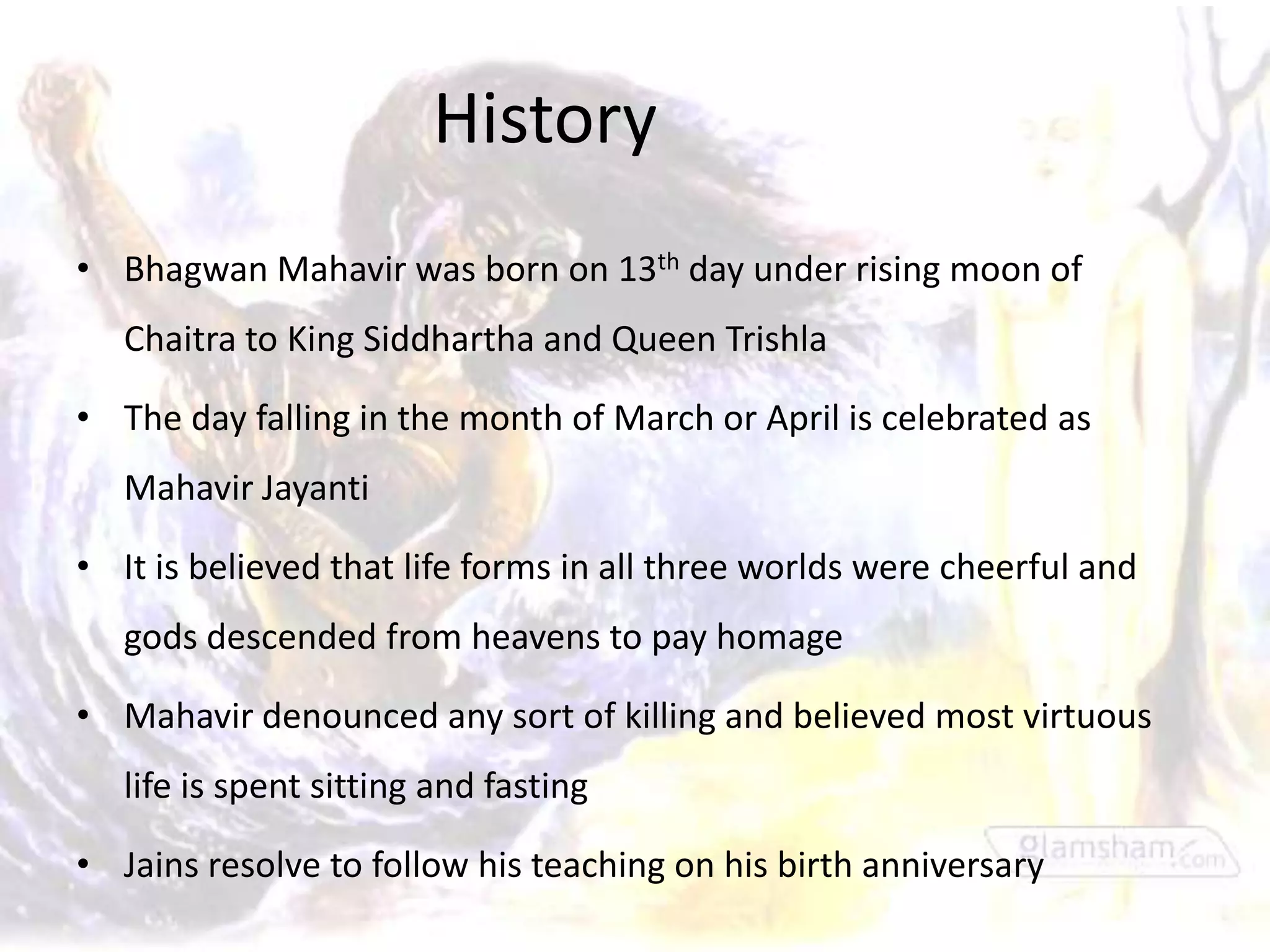History
• Bhagwan Mahavir was born on 13th day under rising moon of
   Chaitra to King Siddhartha and Queen Trishla

• The day falling in the month of March or April is celebrated as
   Mahavir Jayanti

• It is believed that life forms in all three worlds were cheerful and
   gods descended from heavens to pay homage

• Mahavir denounced any sort of killing and believed most virtuous
   life is spent sitting and fasting

• Jains resolve to follow his teaching on his birth anniversary
 