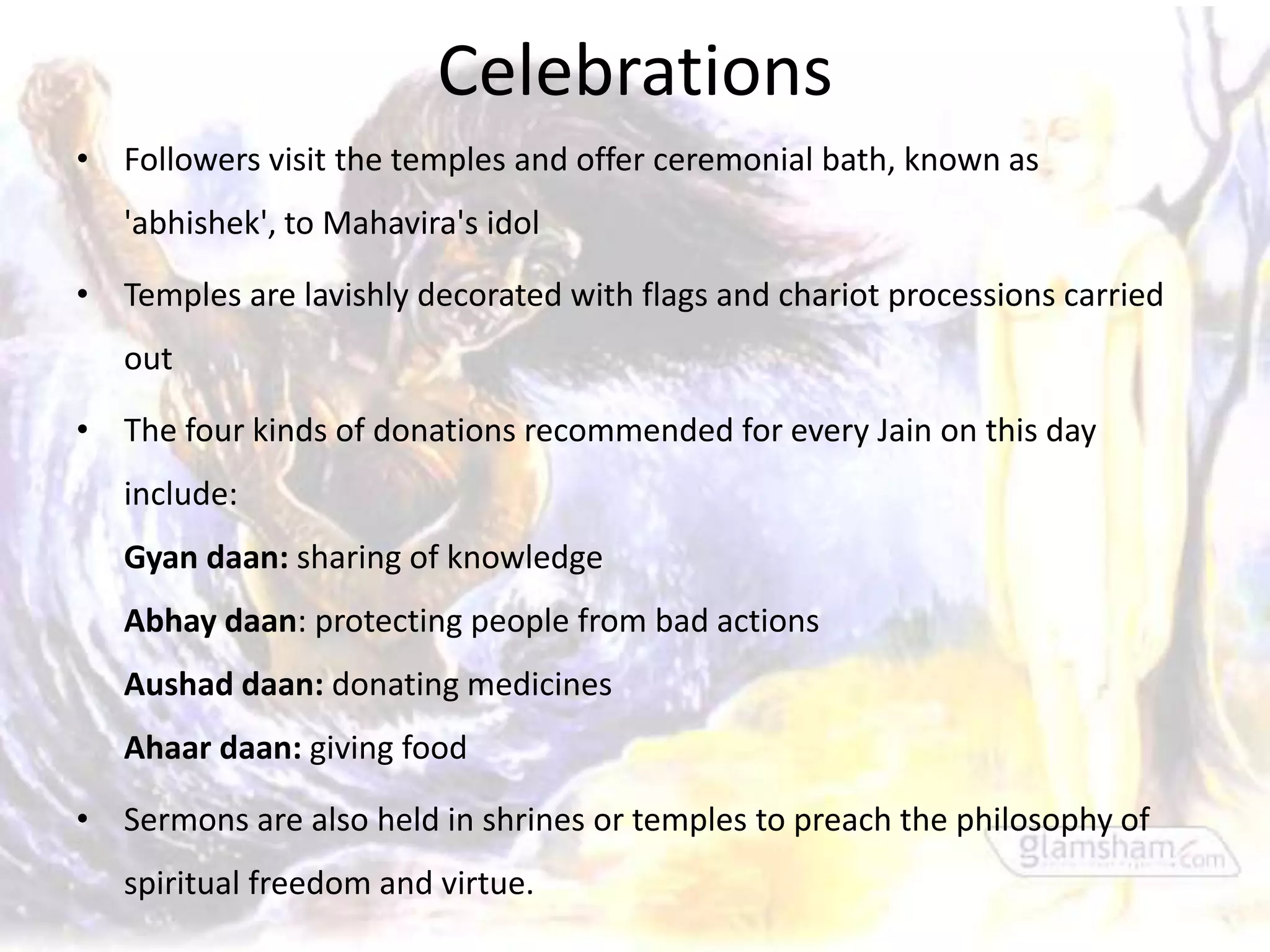 Celebrations
• Followers visit the temples and offer ceremonial bath, known as
   'abhishek', to Mahavira's idol

• Temples are lavishly decorated with flags and chariot processions carried
   out

• The four kinds of donations recommended for every Jain on this day
   include:
   Gyan daan: sharing of knowledge
   Abhay daan: protecting people from bad actions
   Aushad daan: donating medicines
   Ahaar daan: giving food

• Sermons are also held in shrines or temples to preach the philosophy of
   spiritual freedom and virtue.
 