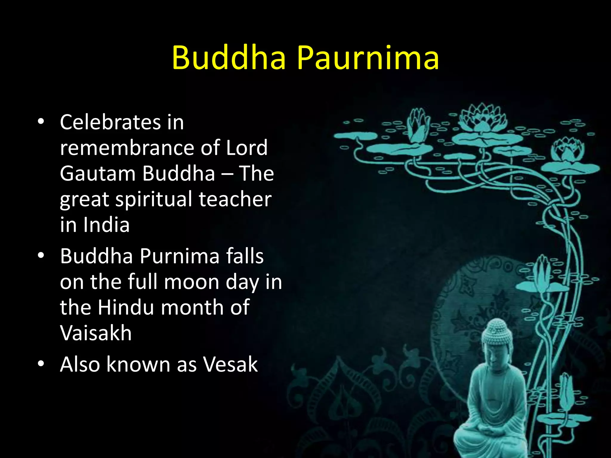 Buddha Paurnima
• Celebrates in
  remembrance of Lord
  Gautam Buddha – The
  great spiritual teacher
  in India
• Buddha Purnima falls
  on the full moon day in
  the Hindu month of
  Vaisakh
• Also known as Vesak
 