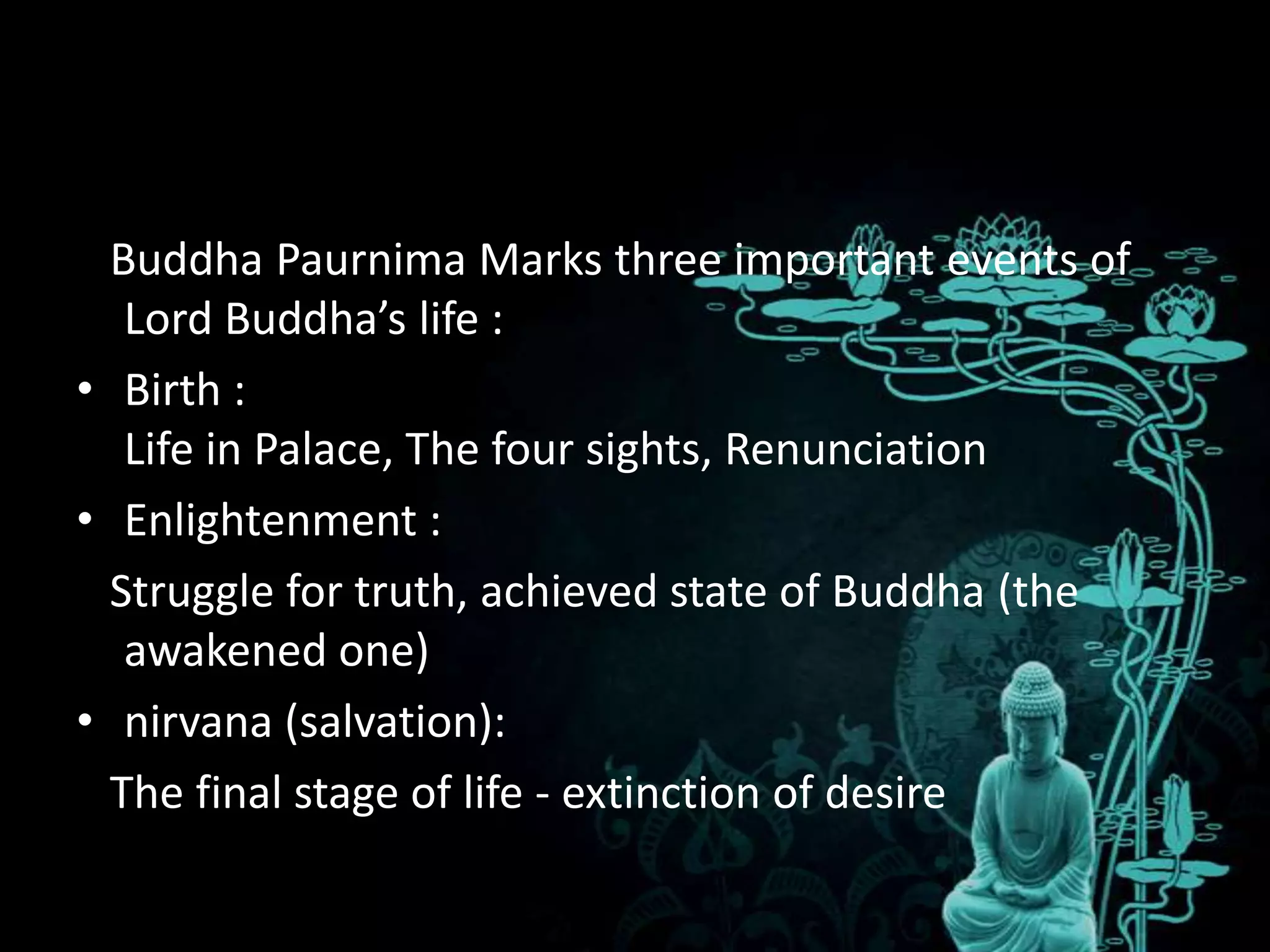 Buddha Paurnima Marks three important events of
   Lord Buddha’s life :
• Birth :
   Life in Palace, The four sights, Renunciation
• Enlightenment :
  Struggle for truth, achieved state of Buddha (the
   awakened one)
• nirvana (salvation):
  The final stage of life - extinction of desire
 