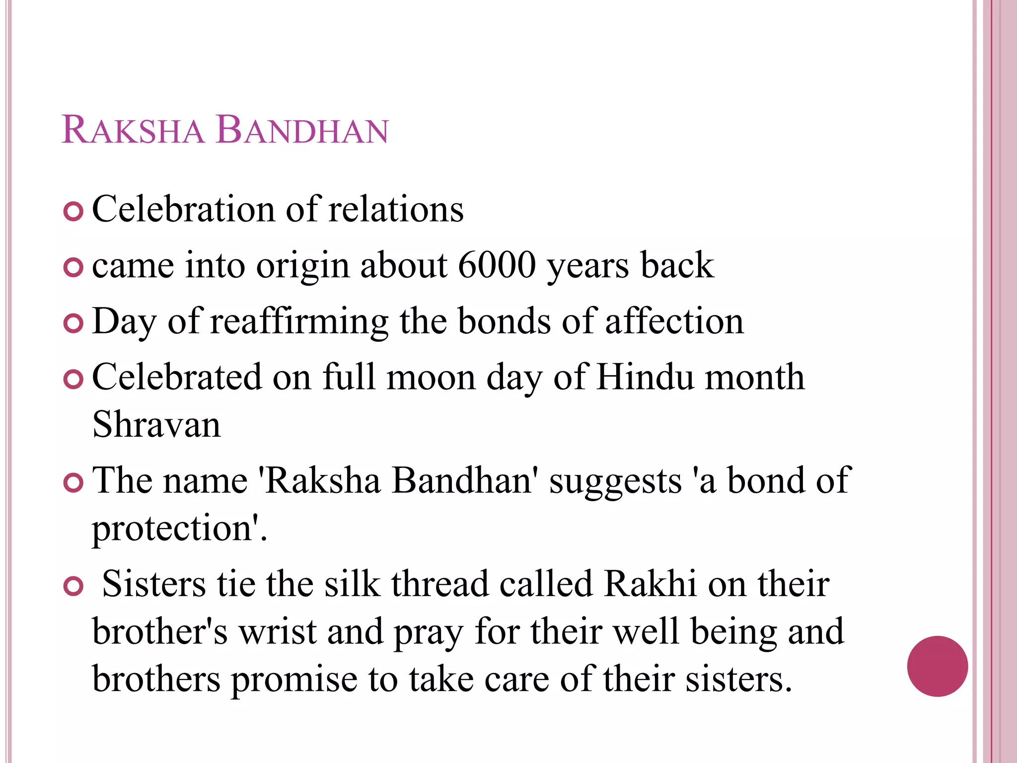 RAKSHA BANDHAN
 Celebration  of relations
 came into origin about 6000 years back

 Day of reaffirming the bonds of affection

 Celebrated on full moon day of Hindu month
  Shravan
 The name 'Raksha Bandhan' suggests 'a bond of
  protection'.
 Sisters tie the silk thread called Rakhi on their
  brother's wrist and pray for their well being and
  brothers promise to take care of their sisters.
 
