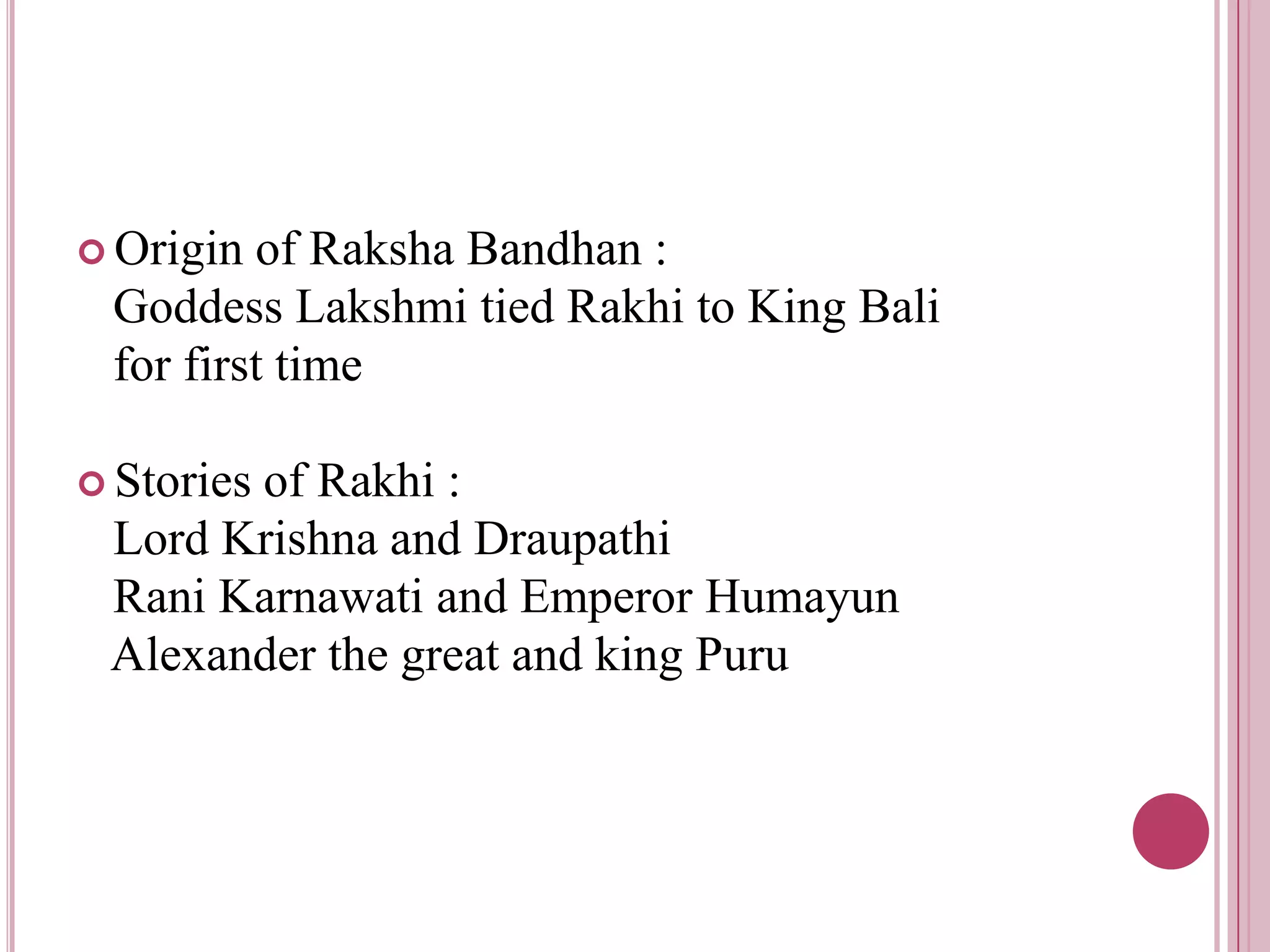  Origin of Raksha Bandhan :
 Goddess Lakshmi tied Rakhi to King Bali
 for first time

 Stories
       of Rakhi :
 Lord Krishna and Draupathi
 Rani Karnawati and Emperor Humayun
 Alexander the great and king Puru
 