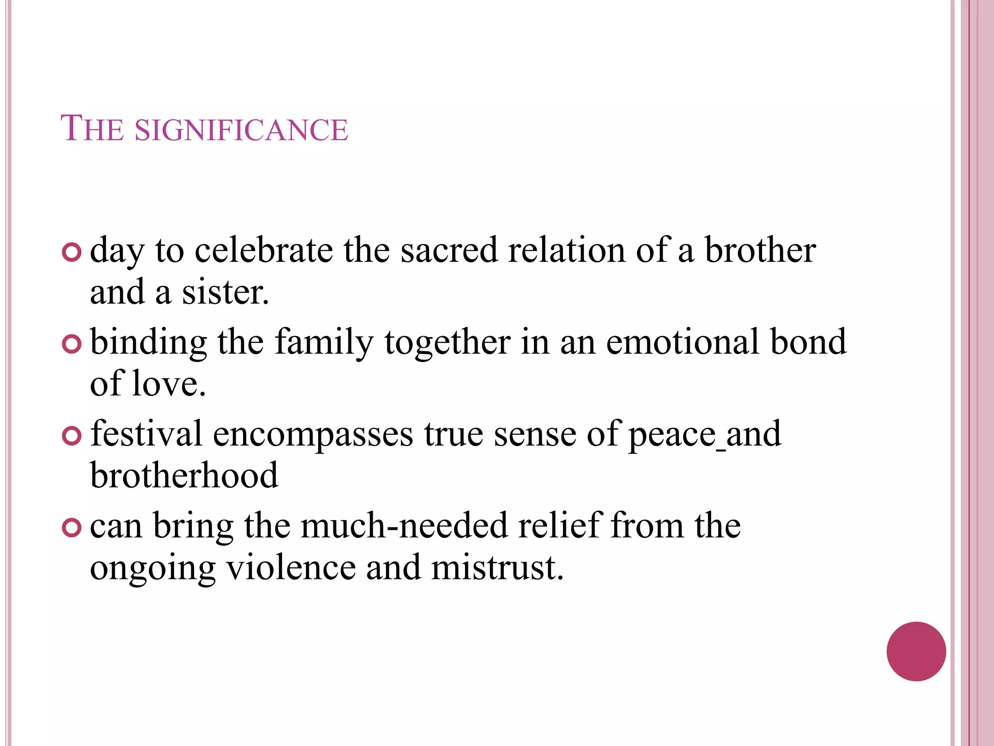 THE SIGNIFICANCE


 day  to celebrate the sacred relation of a brother
  and a sister.
 binding the family together in an emotional bond
  of love.
 festival encompasses true sense of peace and
  brotherhood
 can bring the much-needed relief from the
  ongoing violence and mistrust.
 