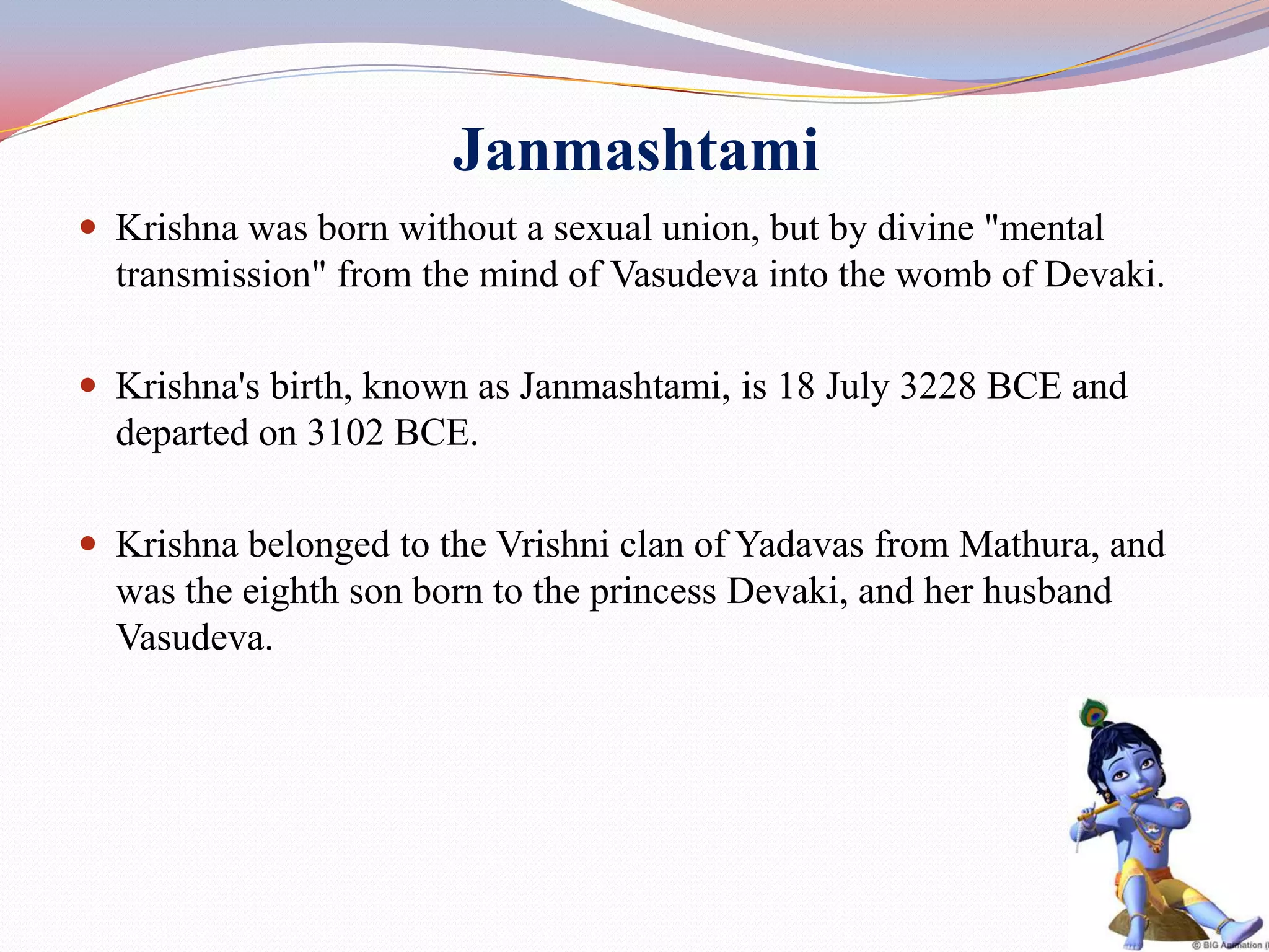 Janmashtami
 Krishna was born without a sexual union, but by divine "mental
  transmission" from the mind of Vasudeva into the womb of Devaki.

 Krishna's birth, known as Janmashtami, is 18 July 3228 BCE and
  departed on 3102 BCE.

 Krishna belonged to the Vrishni clan of Yadavas from Mathura, and
  was the eighth son born to the princess Devaki, and her husband
  Vasudeva.




                                                                      29
 