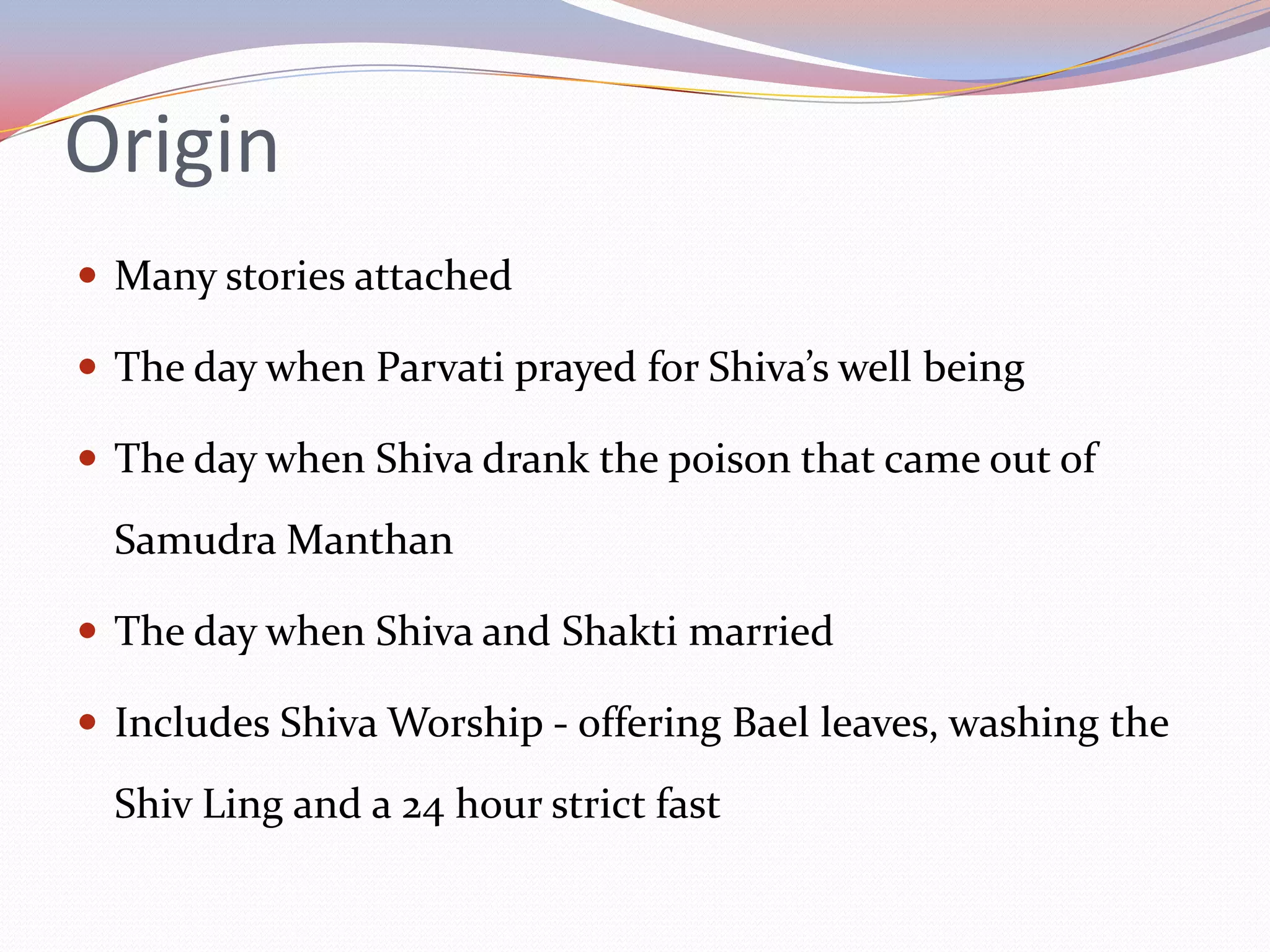 Origin
 Many stories attached

 The day when Parvati prayed for Shiva’s well being

 The day when Shiva drank the poison that came out of

  Samudra Manthan

 The day when Shiva and Shakti married

 Includes Shiva Worship - offering Bael leaves, washing the

  Shiv Ling and a 24 hour strict fast
 
