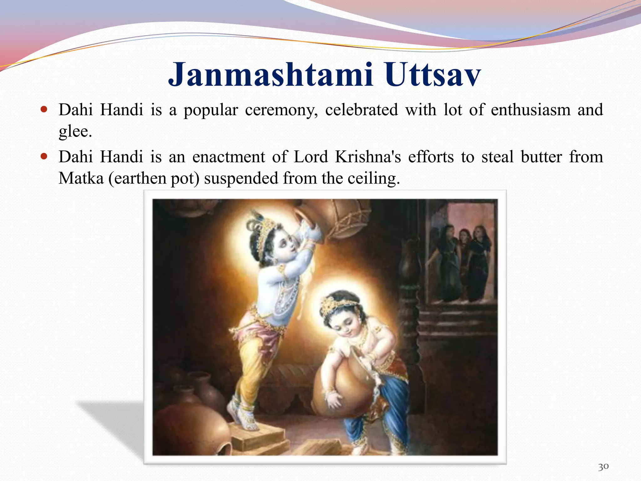 Janmashtami Uttsav
 Dahi Handi is a popular ceremony, celebrated with lot of enthusiasm and
  glee.
 Dahi Handi is an enactment of Lord Krishna's efforts to steal butter from
  Matka (earthen pot) suspended from the ceiling.




                                                                          30
 