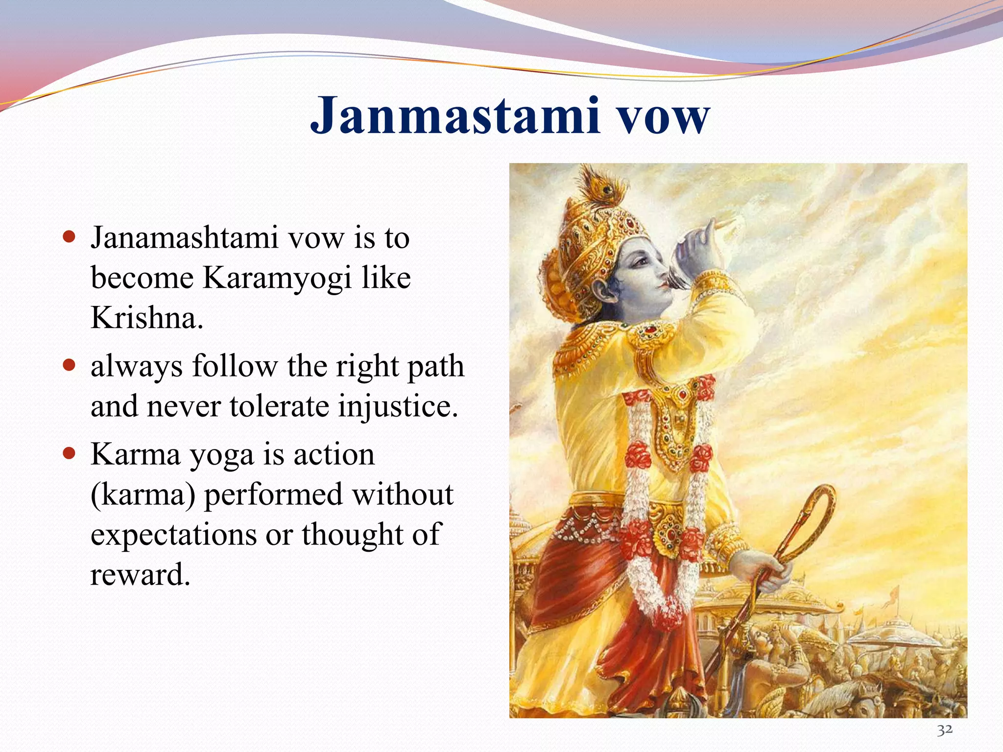 Janmastami vow

 Janamashtami vow is to
  become Karamyogi like
  Krishna.
 always follow the right path
  and never tolerate injustice.
 Karma yoga is action
  (karma) performed without
  expectations or thought of
  reward.



                                    32
 