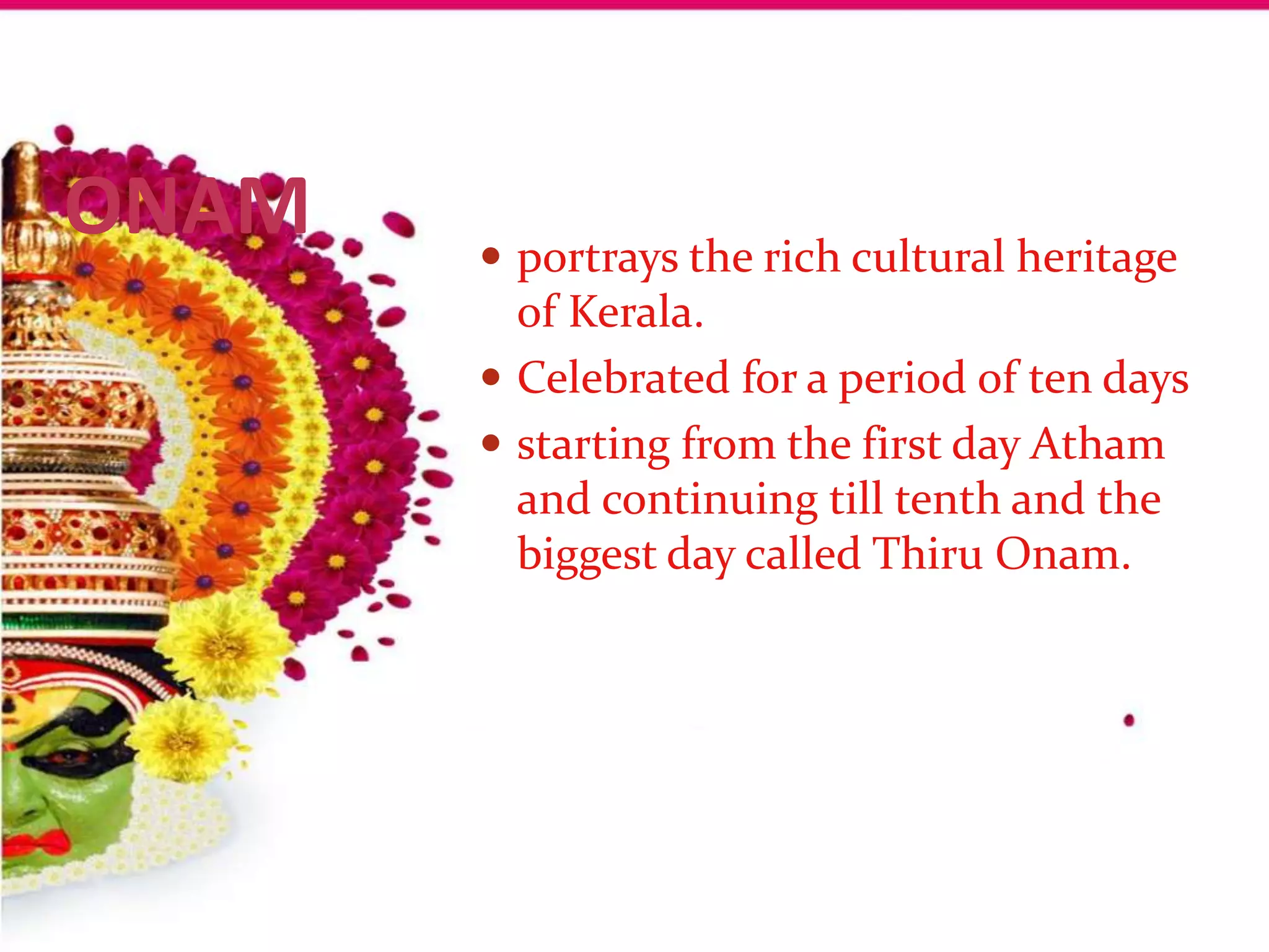 ONAM    portrays the rich cultural heritage
         of Kerala.
        Celebrated for a period of ten days
        starting from the first day Atham
         and continuing till tenth and the
         biggest day called Thiru Onam.
 