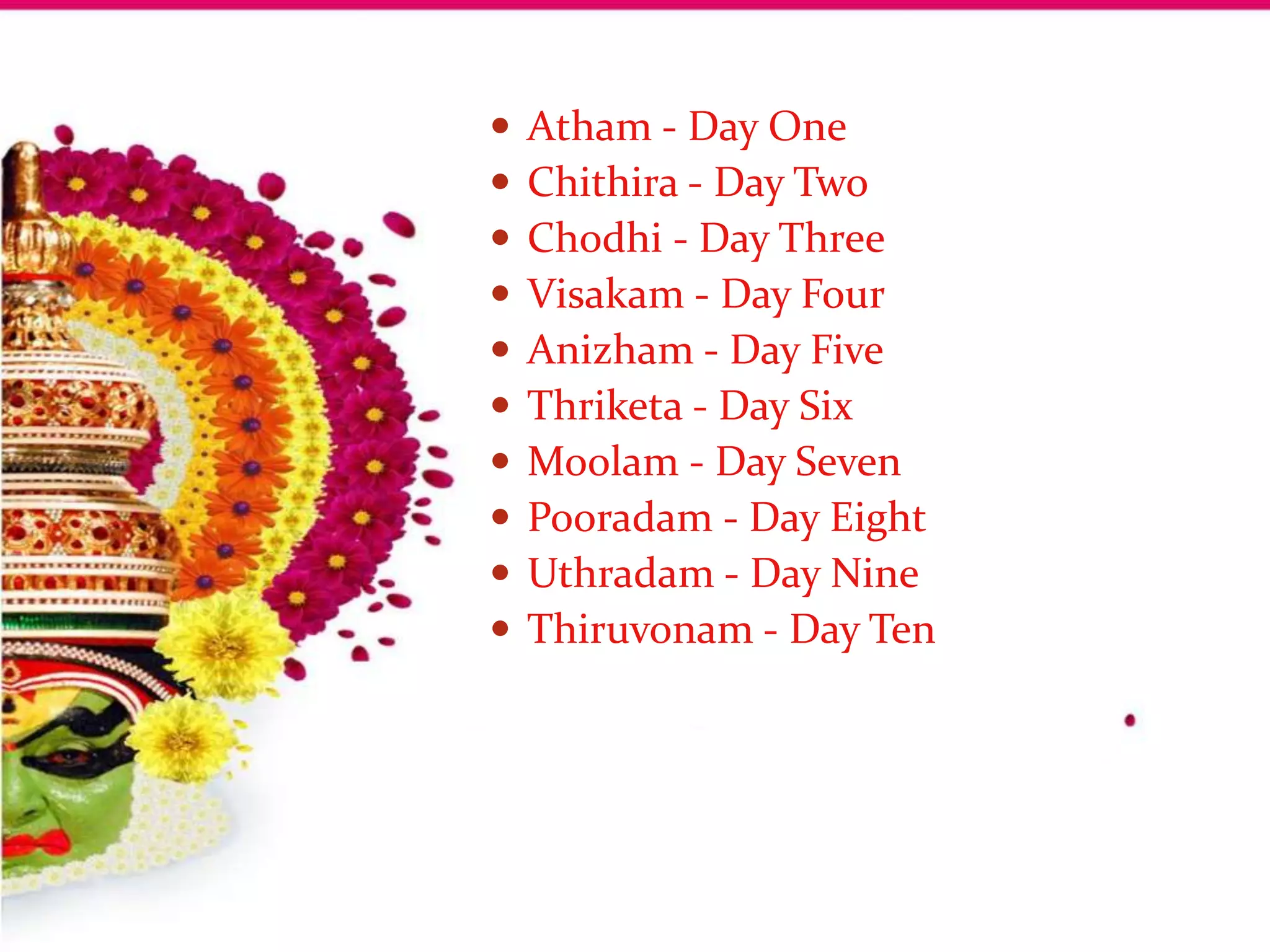    Atham - Day One
   Chithira - Day Two
   Chodhi - Day Three
   Visakam - Day Four
   Anizham - Day Five
   Thriketa - Day Six
   Moolam - Day Seven
   Pooradam - Day Eight
   Uthradam - Day Nine
   Thiruvonam - Day Ten
 