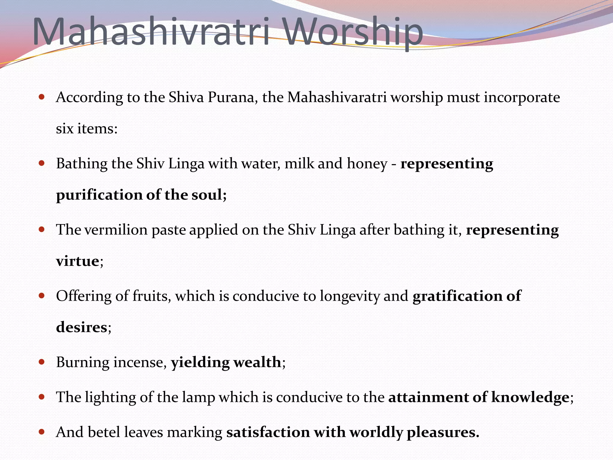 Mahashivratri Worship
 According to the Shiva Purana, the Mahashivaratri worship must incorporate

  six items:

 Bathing the Shiv Linga with water, milk and honey - representing

  purification of the soul;

 The vermilion paste applied on the Shiv Linga after bathing it, representing

  virtue;

 Offering of fruits, which is conducive to longevity and gratification of

  desires;

 Burning incense, yielding wealth;

 The lighting of the lamp which is conducive to the attainment of knowledge;

 And betel leaves marking satisfaction with worldly pleasures.
 