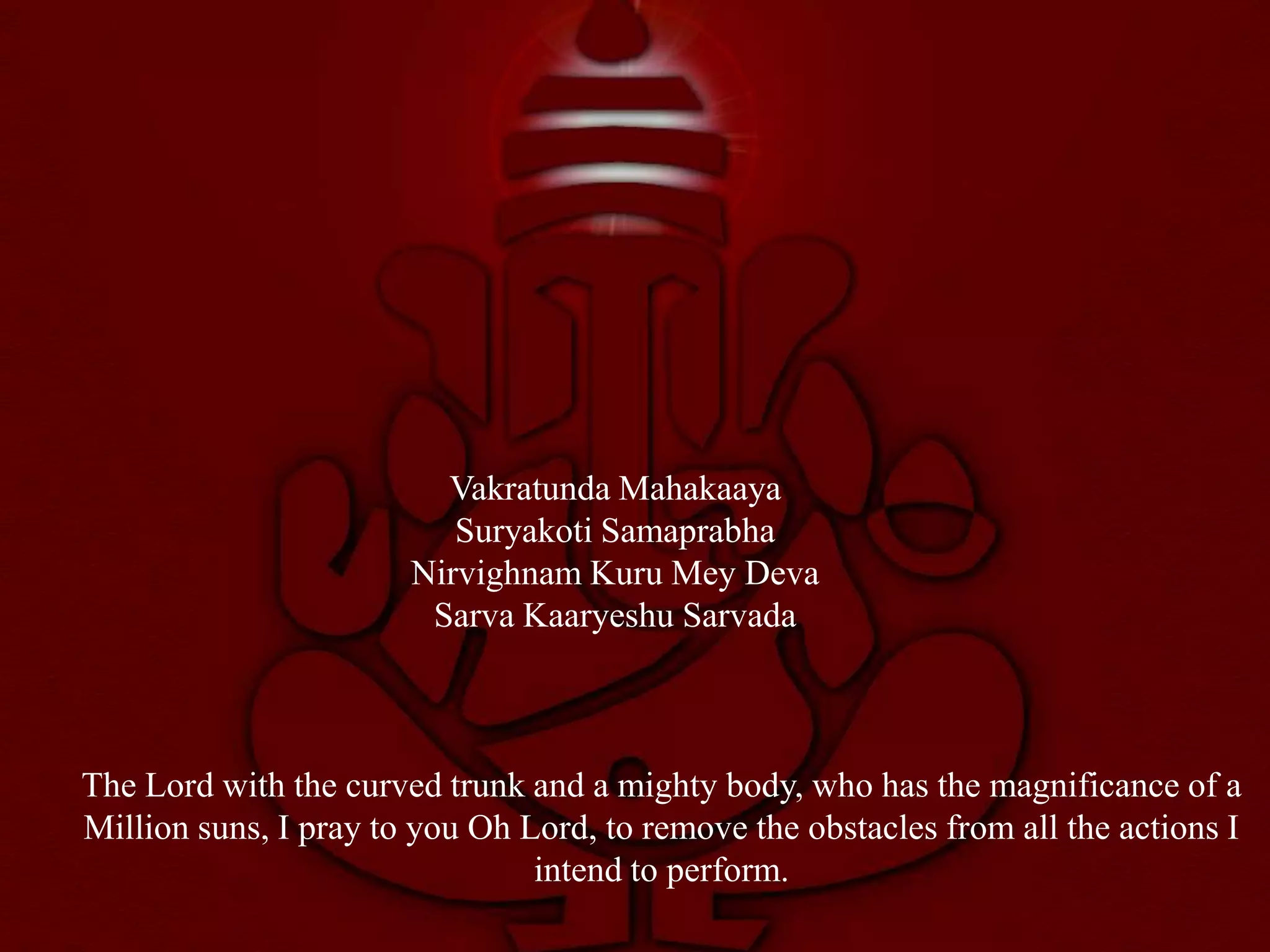 Vakratunda Mahakaaya
                          Suryakoti Samaprabha
                       Nirvighnam Kuru Mey Deva
                        Sarva Kaaryeshu Sarvada



The Lord with the curved trunk and a mighty body, who has the magnificance of a
Million suns, I pray to you Oh Lord, to remove the obstacles from all the actions I
                                intend to perform.
 