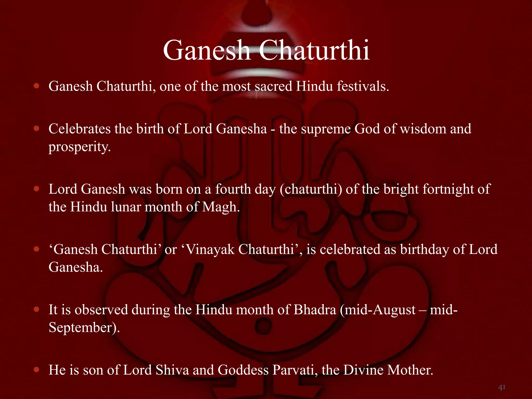 Ganesh Chaturthi
 Ganesh Chaturthi, one of the most sacred Hindu festivals.


 Celebrates the birth of Lord Ganesha - the supreme God of wisdom and
  prosperity.

 Lord Ganesh was born on a fourth day (chaturthi) of the bright fortnight of
  the Hindu lunar month of Magh.

 „Ganesh Chaturthi‟ or „Vinayak Chaturthi‟, is celebrated as birthday of Lord
  Ganesha.

 It is observed during the Hindu month of Bhadra (mid-August – mid-
  September).

 He is son of Lord Shiva and Goddess Parvati, the Divine Mother.
                                                                                 41
 