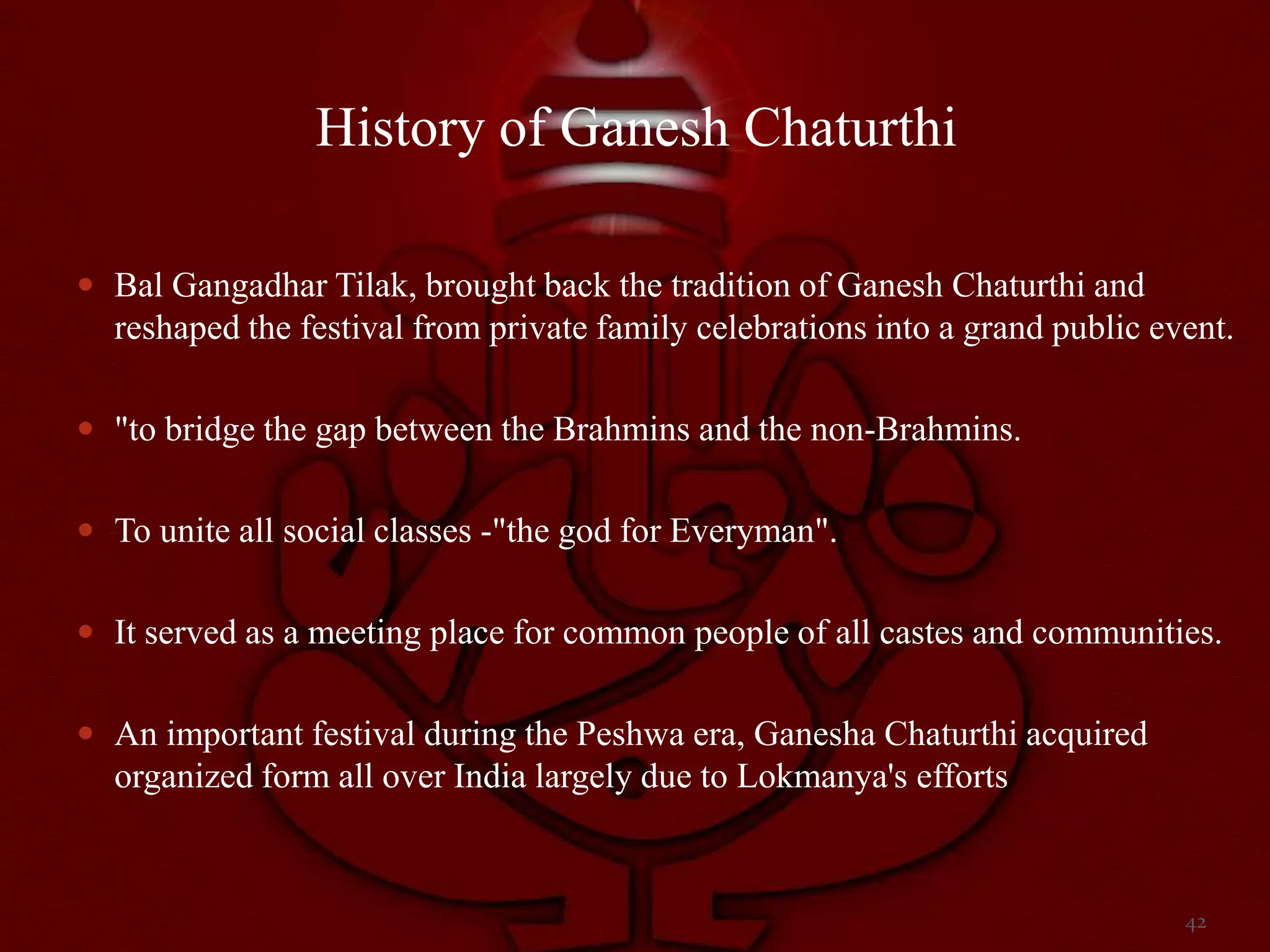 History of Ganesh Chaturthi

 Bal Gangadhar Tilak, brought back the tradition of Ganesh Chaturthi and
  reshaped the festival from private family celebrations into a grand public event.

 "to bridge the gap between the Brahmins and the non-Brahmins.


 To unite all social classes -"the god for Everyman".


 It served as a meeting place for common people of all castes and communities.


 An important festival during the Peshwa era, Ganesha Chaturthi acquired
  organized form all over India largely due to Lokmanya's efforts


                                                                               42
 