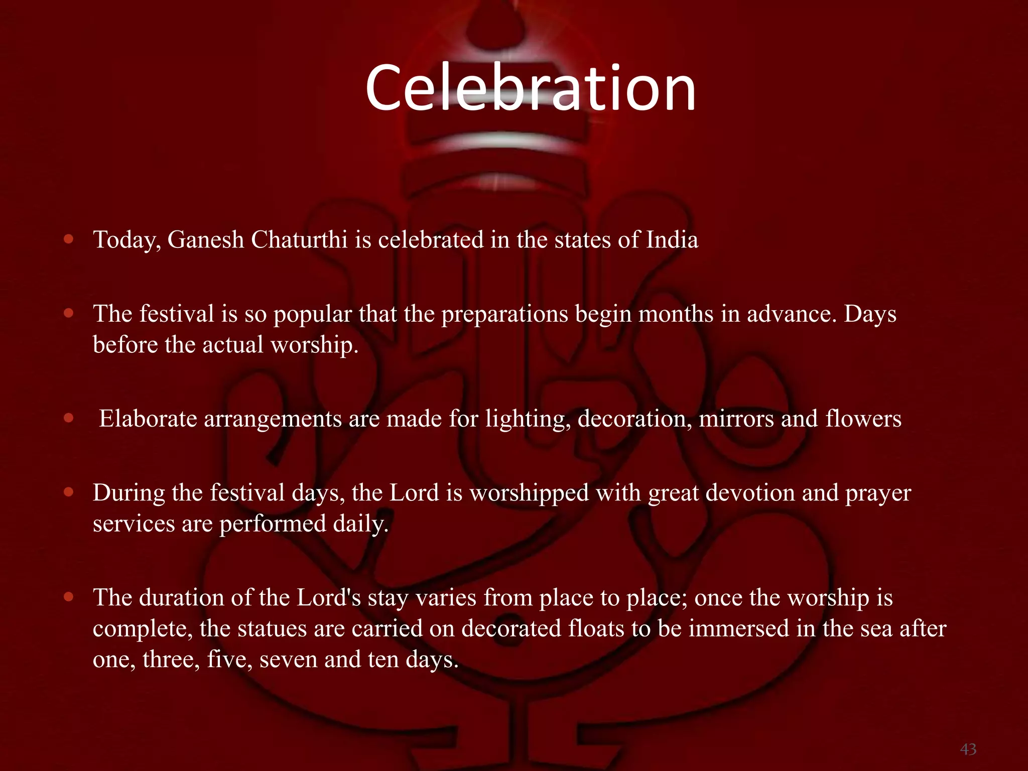 Celebration
 Today, Ganesh Chaturthi is celebrated in the states of India


 The festival is so popular that the preparations begin months in advance. Days
  before the actual worship.

 Elaborate arrangements are made for lighting, decoration, mirrors and flowers


 During the festival days, the Lord is worshipped with great devotion and prayer
  services are performed daily.

 The duration of the Lord's stay varies from place to place; once the worship is
  complete, the statues are carried on decorated floats to be immersed in the sea after
  one, three, five, seven and ten days.


                                                                                          43
 