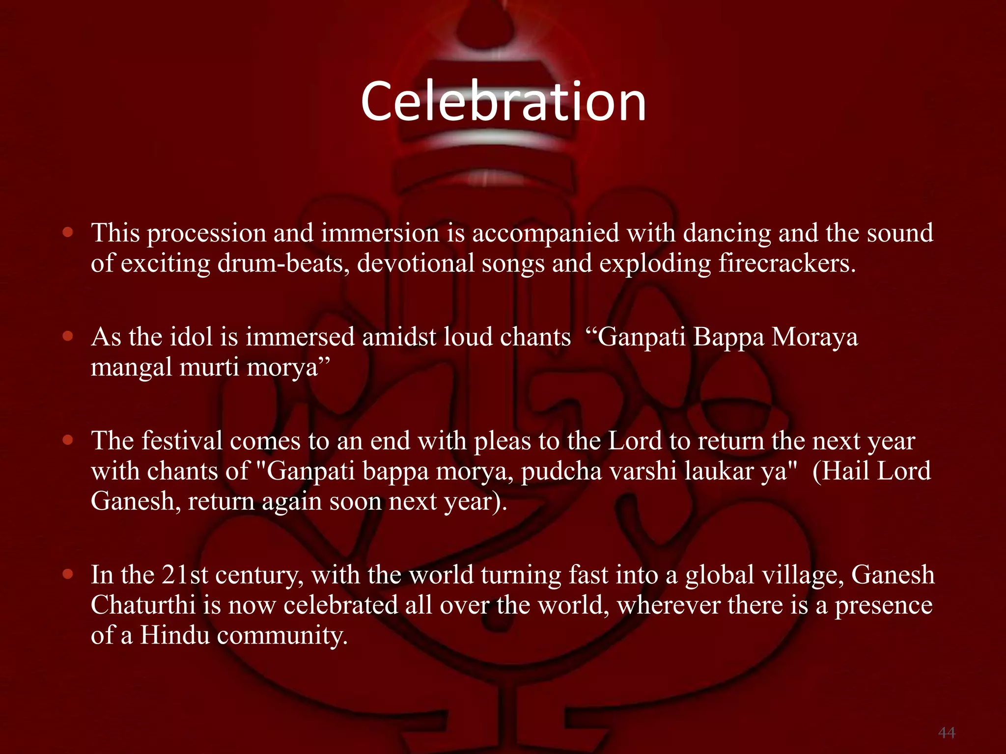 Celebration
 This procession and immersion is accompanied with dancing and the sound
  of exciting drum-beats, devotional songs and exploding firecrackers.

 As the idol is immersed amidst loud chants “Ganpati Bappa Moraya
  mangal murti morya”

 The festival comes to an end with pleas to the Lord to return the next year
  with chants of "Ganpati bappa morya, pudcha varshi laukar ya" (Hail Lord
  Ganesh, return again soon next year).

 In the 21st century, with the world turning fast into a global village, Ganesh
  Chaturthi is now celebrated all over the world, wherever there is a presence
  of a Hindu community.


                                                                                   44
 