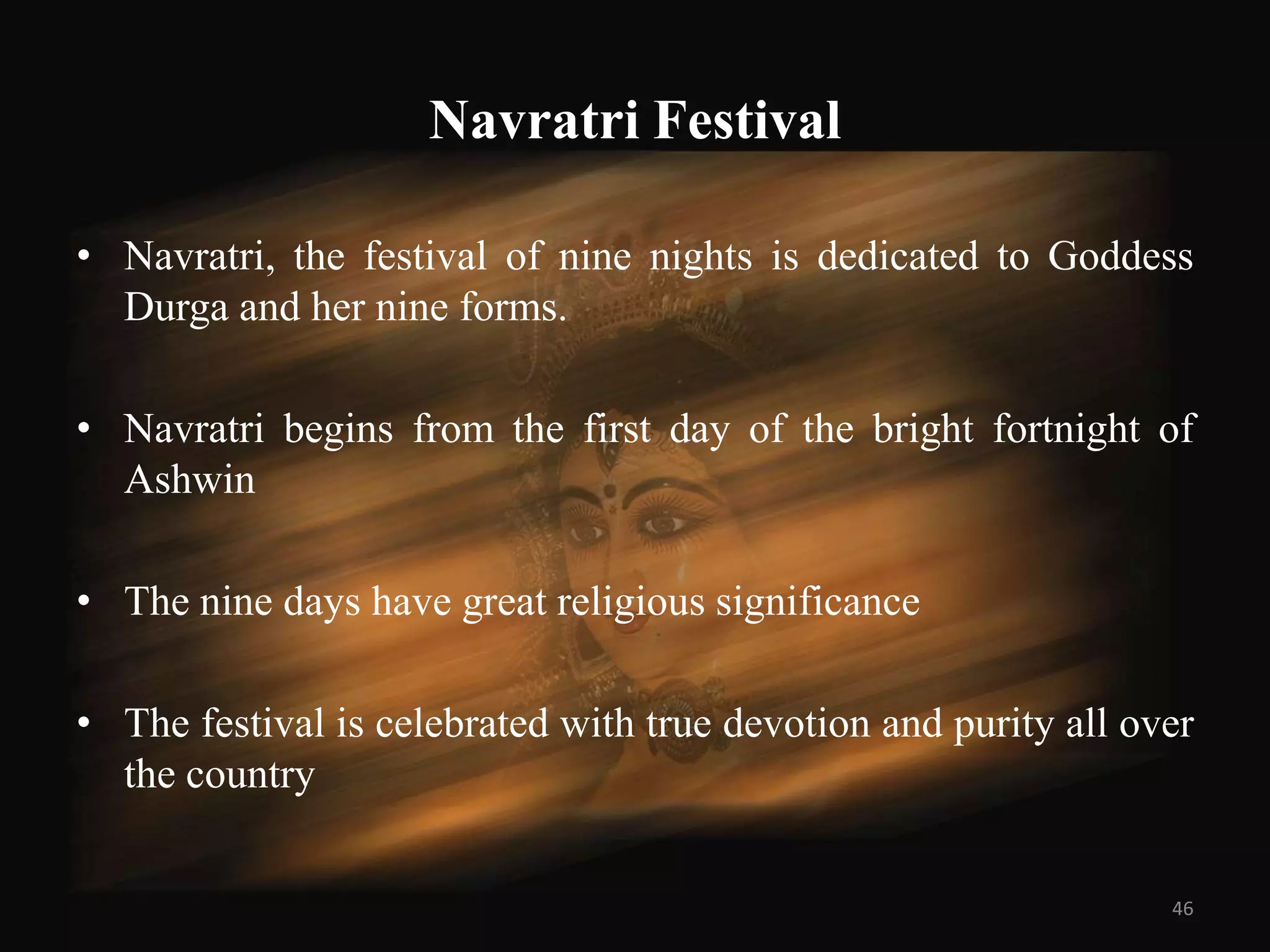 Navratri Festival

• Navratri, the festival of nine nights is dedicated to Goddess
  Durga and her nine forms.

• Navratri begins from the first day of the bright fortnight of
  Ashwin

• The nine days have great religious significance

• The festival is celebrated with true devotion and purity all over
  the country


                                                                 46
 
