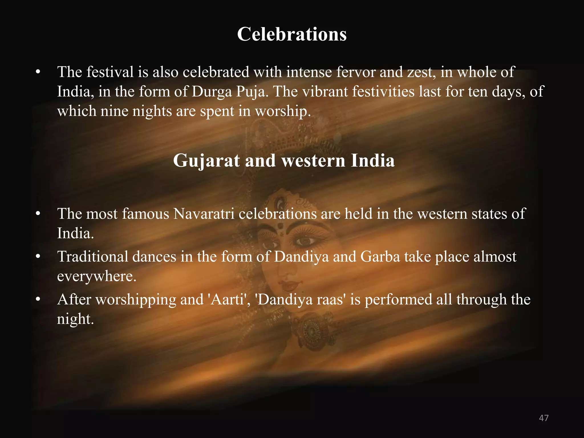 Celebrations
• The festival is also celebrated with intense fervor and zest, in whole of
  India, in the form of Durga Puja. The vibrant festivities last for ten days, of
  which nine nights are spent in worship.


                     Gujarat and western India

• The most famous Navaratri celebrations are held in the western states of
  India.
• Traditional dances in the form of Dandiya and Garba take place almost
  everywhere.
• After worshipping and 'Aarti', 'Dandiya raas' is performed all through the
  night.




                                                                                47
 