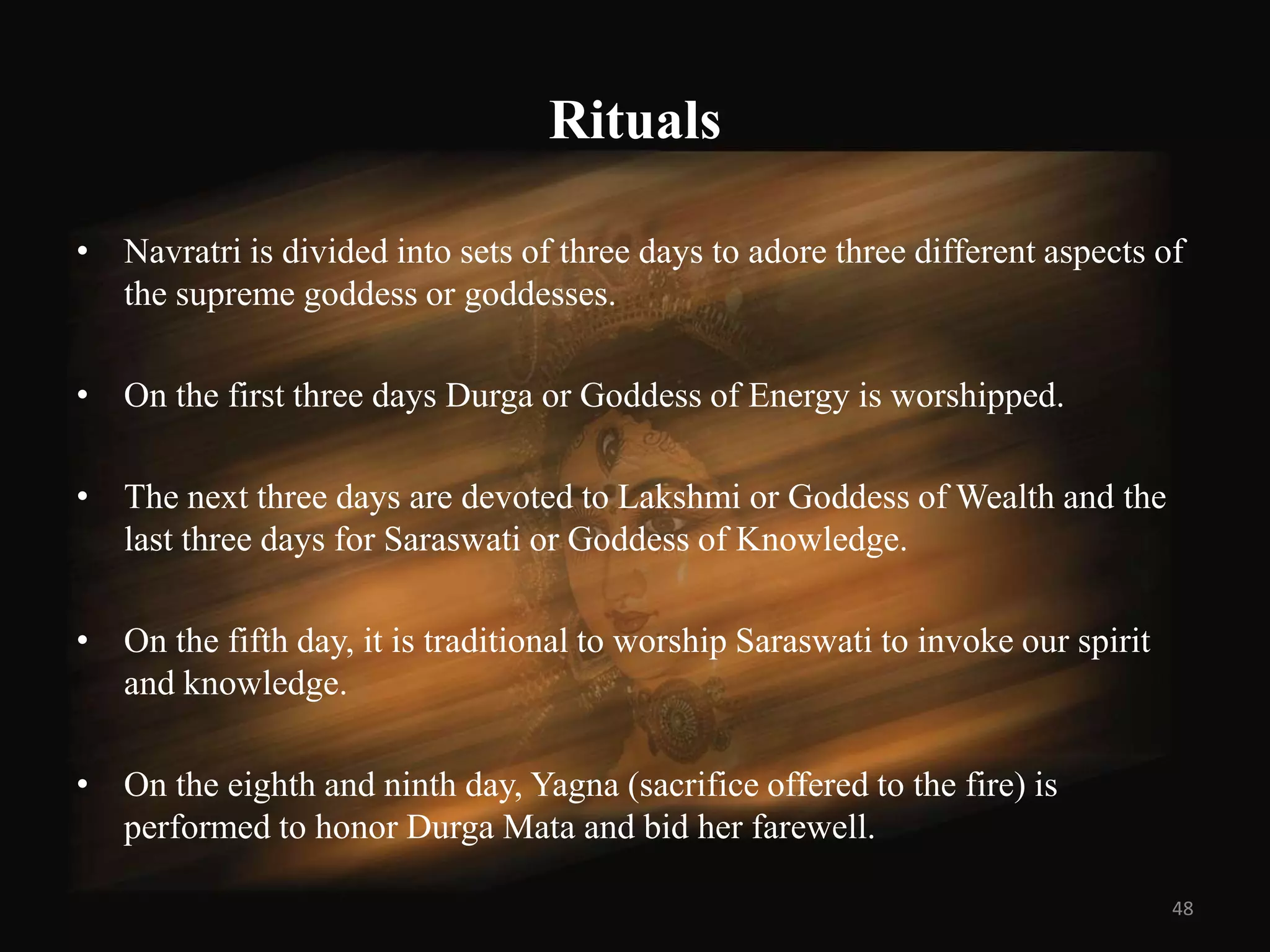 Rituals

• Navratri is divided into sets of three days to adore three different aspects of
  the supreme goddess or goddesses.

• On the first three days Durga or Goddess of Energy is worshipped.

• The next three days are devoted to Lakshmi or Goddess of Wealth and the
  last three days for Saraswati or Goddess of Knowledge.

• On the fifth day, it is traditional to worship Saraswati to invoke our spirit
  and knowledge.

• On the eighth and ninth day, Yagna (sacrifice offered to the fire) is
  performed to honor Durga Mata and bid her farewell.

                                                                                  48
 