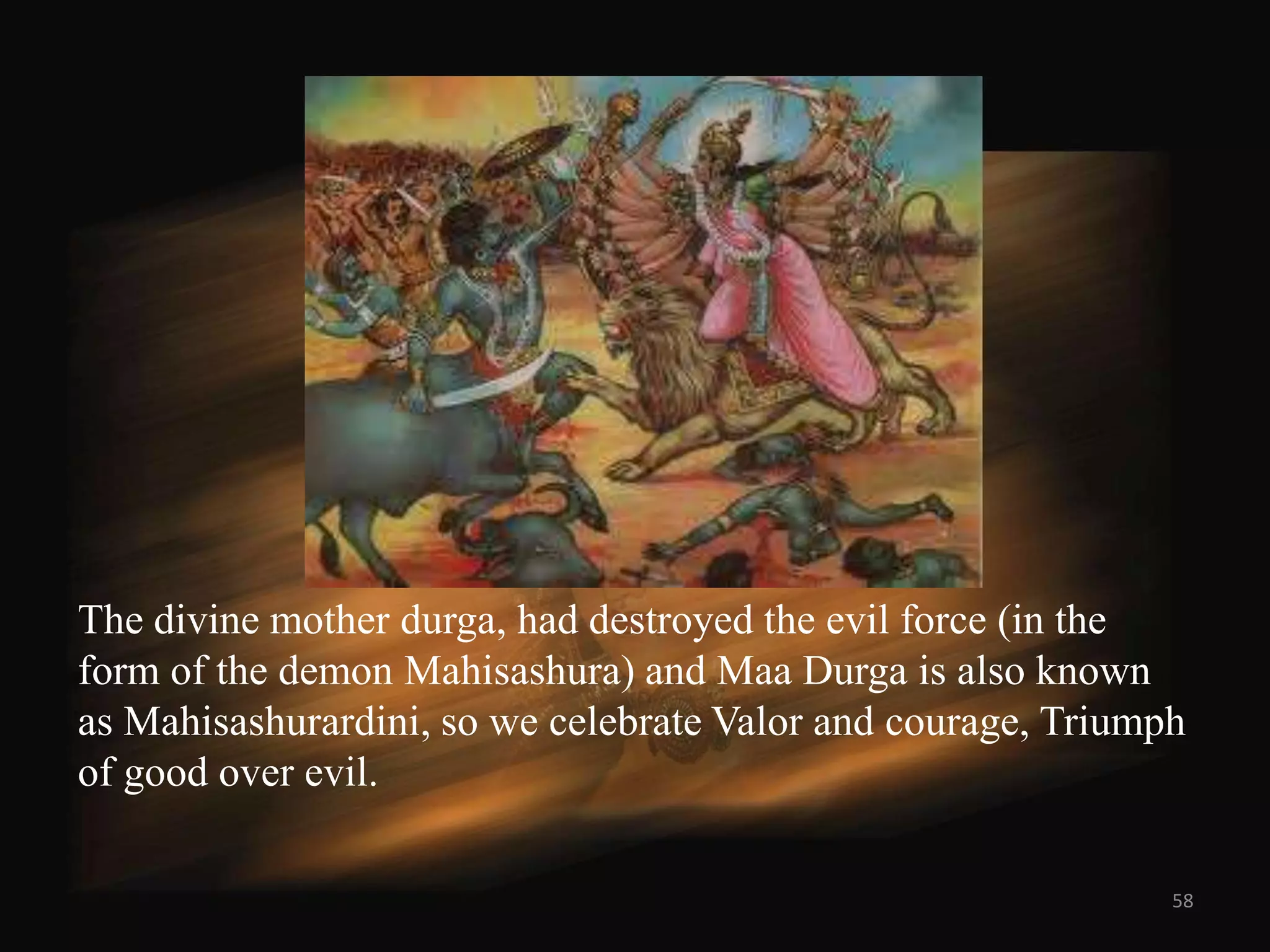 The divine mother durga, had destroyed the evil force (in the
form of the demon Mahisashura) and Maa Durga is also known
as Mahisashurardini, so we celebrate Valor and courage, Triumph
of good over evil.

                                                              58
 