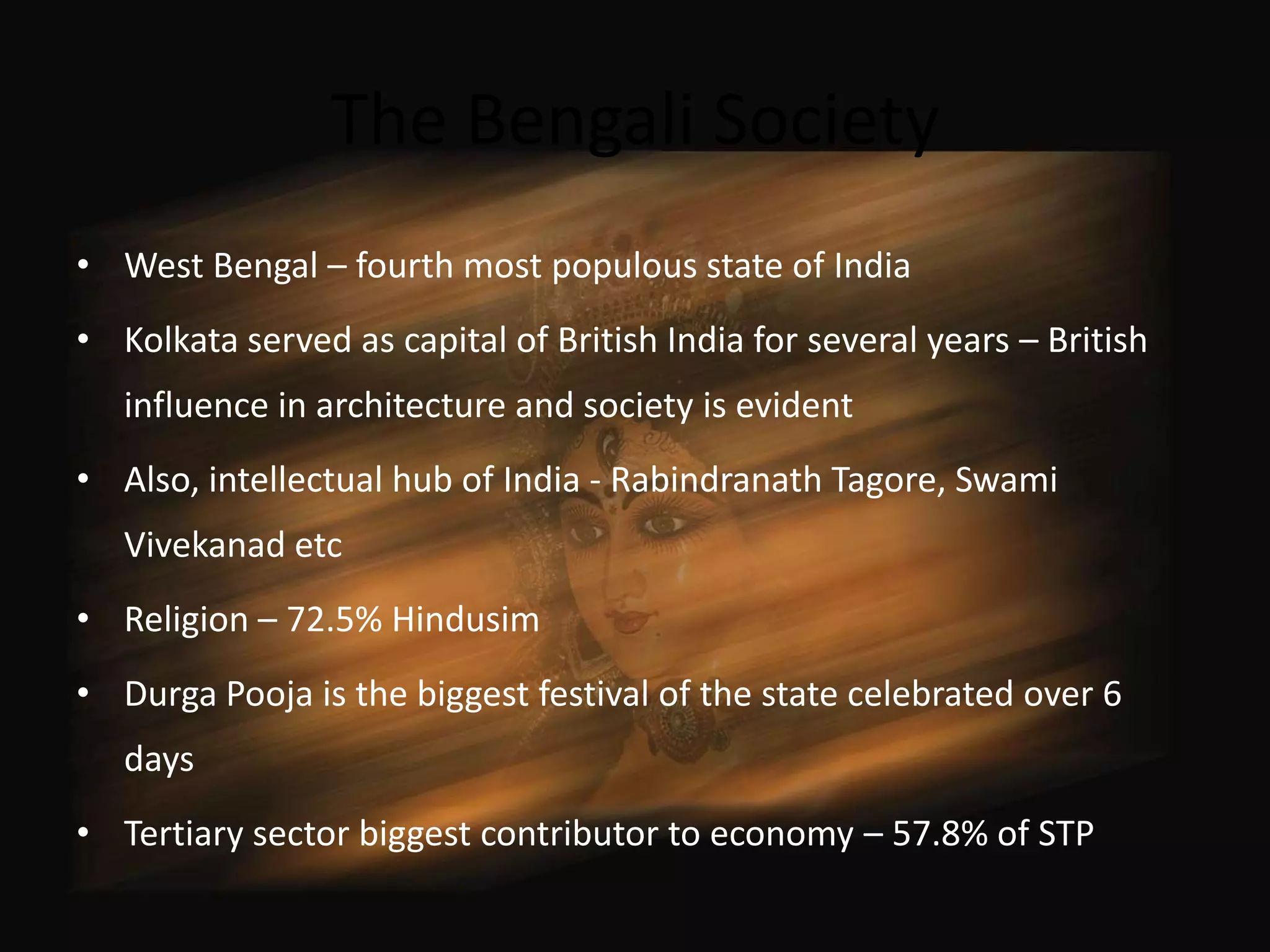 The Bengali Society
• West Bengal – fourth most populous state of India
• Kolkata served as capital of British India for several years – British
   influence in architecture and society is evident
• Also, intellectual hub of India - Rabindranath Tagore, Swami
   Vivekanad etc
• Religion – 72.5% Hindusim
• Durga Pooja is the biggest festival of the state celebrated over 6
   days
• Tertiary sector biggest contributor to economy – 57.8% of STP
 