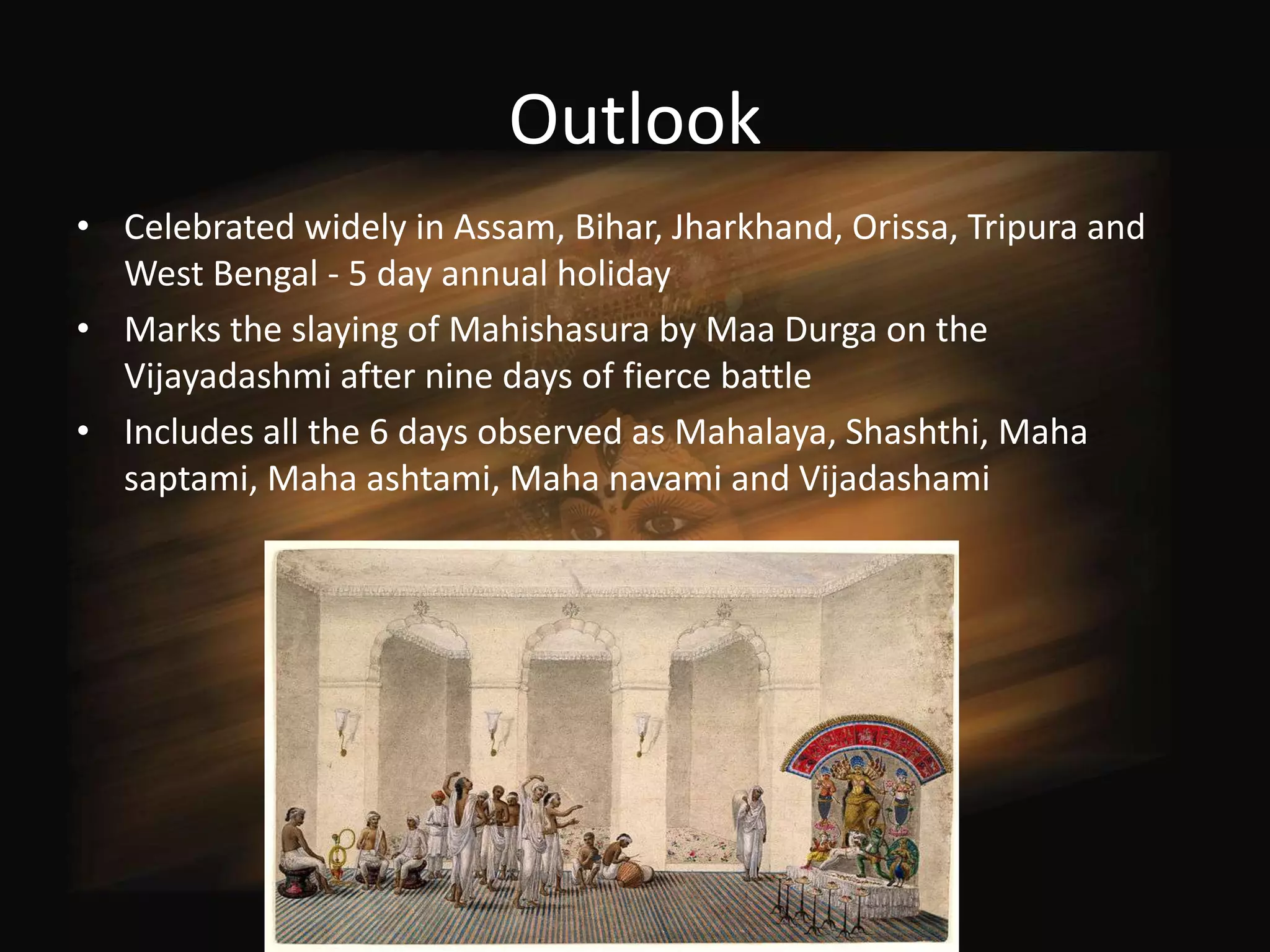 Outlook
• Celebrated widely in Assam, Bihar, Jharkhand, Orissa, Tripura and
  West Bengal - 5 day annual holiday
• Marks the slaying of Mahishasura by Maa Durga on the
  Vijayadashmi after nine days of fierce battle
• Includes all the 6 days observed as Mahalaya, Shashthi, Maha
  saptami, Maha ashtami, Maha navami and Vijadashami
 