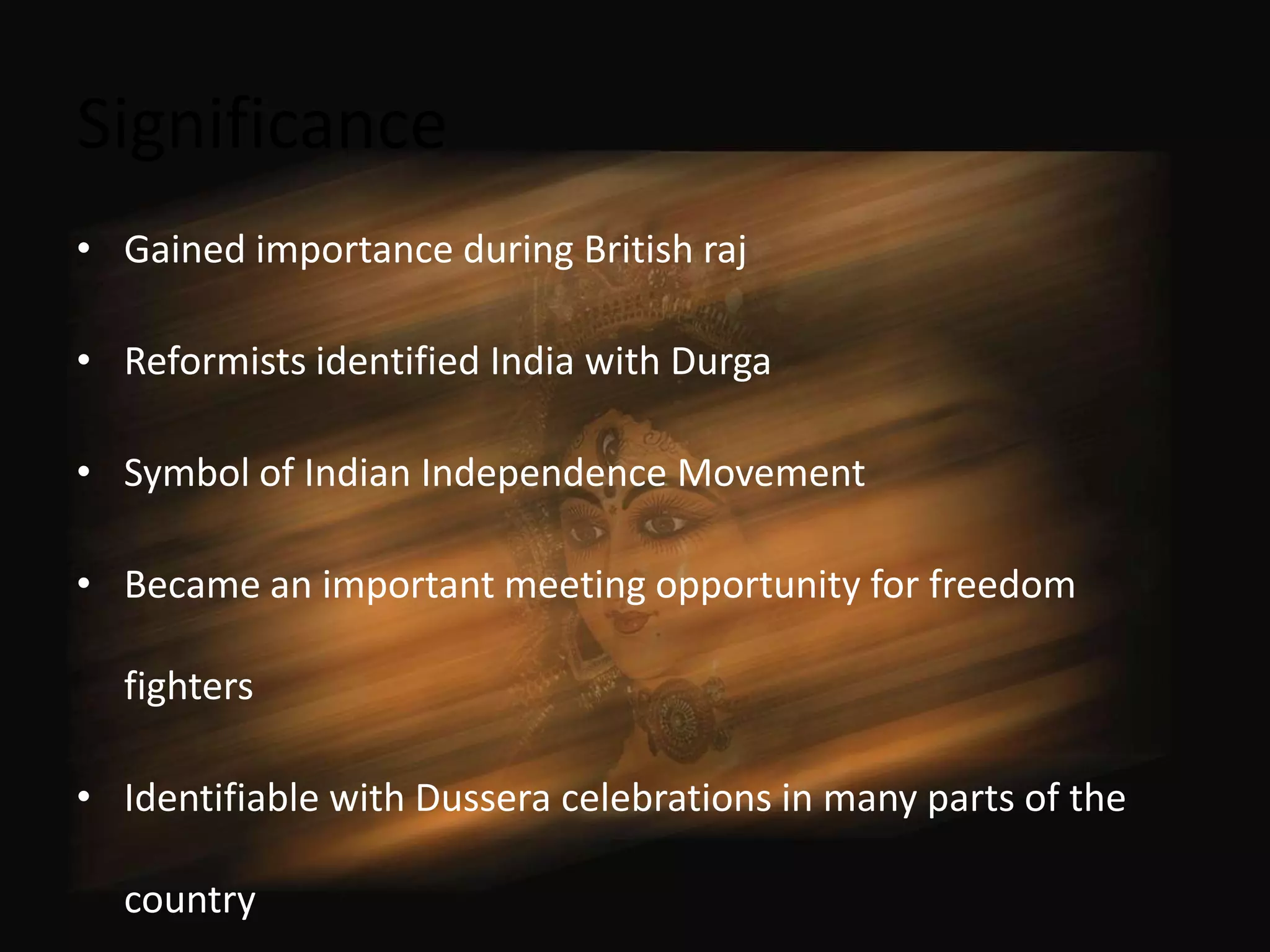 Significance
• Gained importance during British raj

• Reformists identified India with Durga

• Symbol of Indian Independence Movement

• Became an important meeting opportunity for freedom

  fighters

• Identifiable with Dussera celebrations in many parts of the

  country
 