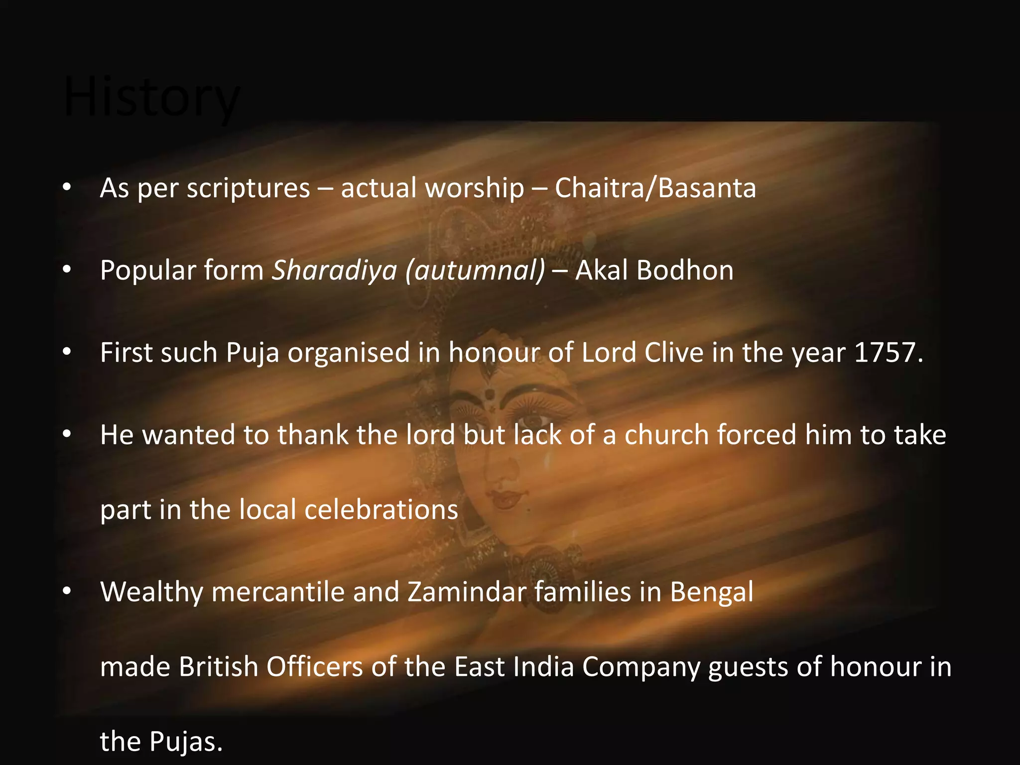 History
• As per scriptures – actual worship – Chaitra/Basanta

• Popular form Sharadiya (autumnal) – Akal Bodhon

• First such Puja organised in honour of Lord Clive in the year 1757.

• He wanted to thank the lord but lack of a church forced him to take

   part in the local celebrations

• Wealthy mercantile and Zamindar families in Bengal

   made British Officers of the East India Company guests of honour in

   the Pujas.
 