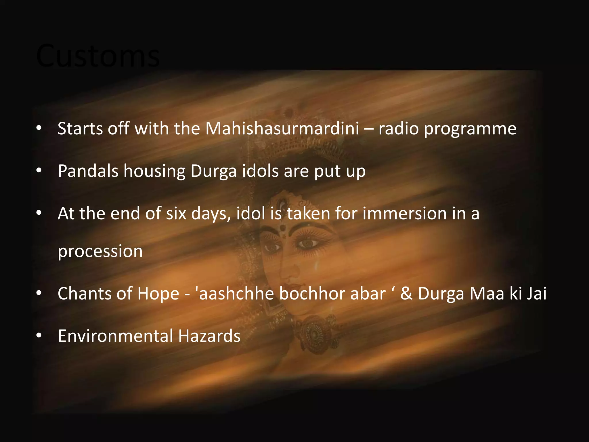 Customs
• Starts off with the Mahishasurmardini – radio programme

• Pandals housing Durga idols are put up

• At the end of six days, idol is taken for immersion in a
  procession

• Chants of Hope - 'aashchhe bochhor abar ‘ & Durga Maa ki Jai

• Environmental Hazards
 