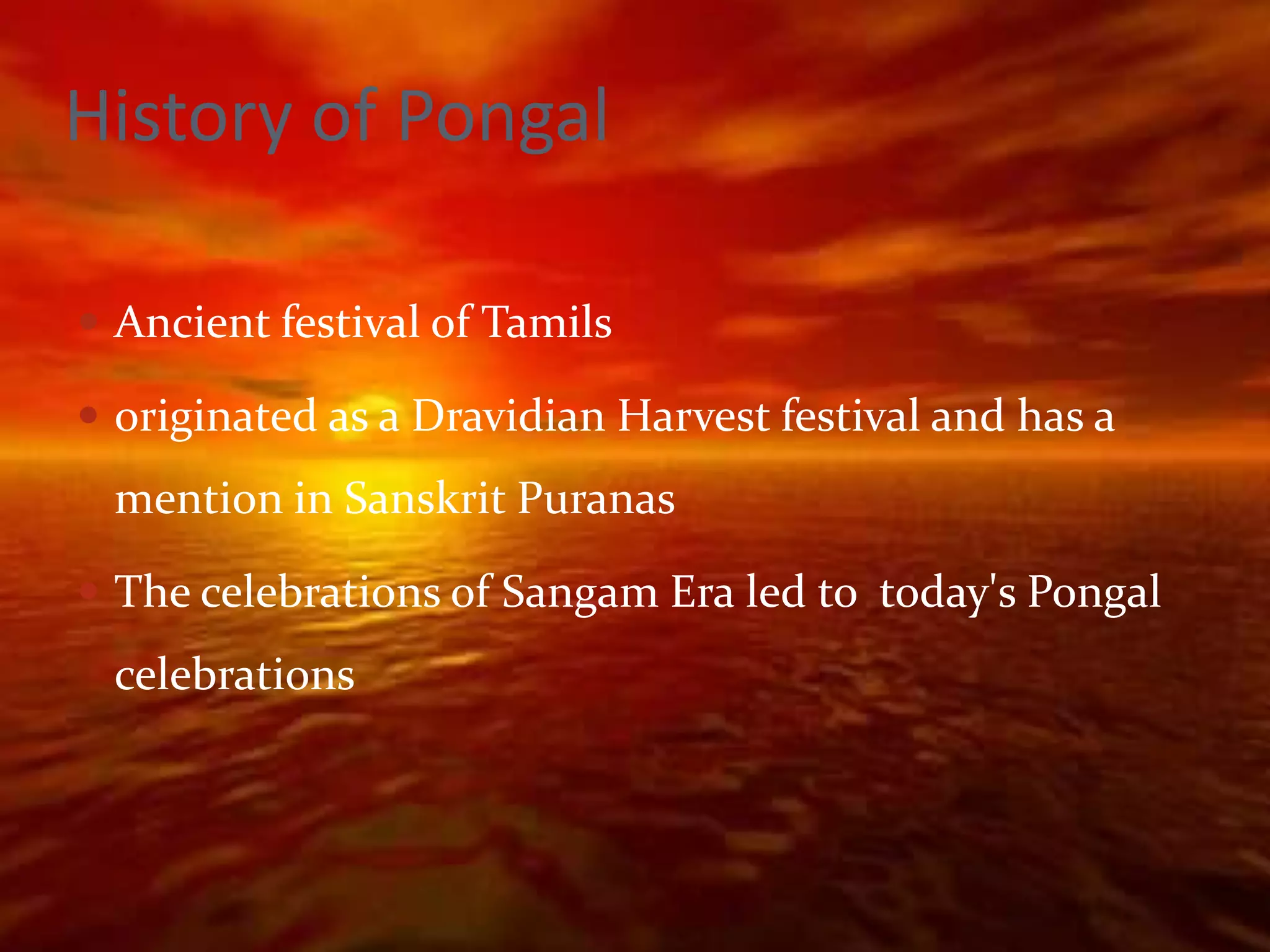 History of Pongal

 Ancient festival of Tamils

 originated as a Dravidian Harvest festival and has a
 mention in Sanskrit Puranas

 The celebrations of Sangam Era led to today's Pongal
 celebrations
 