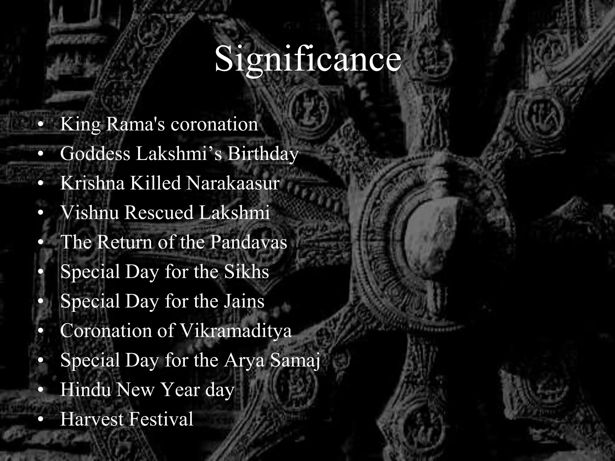 Significance
•   King Rama's coronation
•   Goddess Lakshmi‟s Birthday
•   Krishna Killed Narakaasur
•   Vishnu Rescued Lakshmi
•   The Return of the Pandavas
•   Special Day for the Sikhs
•   Special Day for the Jains
•   Coronation of Vikramaditya
•   Special Day for the Arya Samaj
•   Hindu New Year day
•   Harvest Festival
 