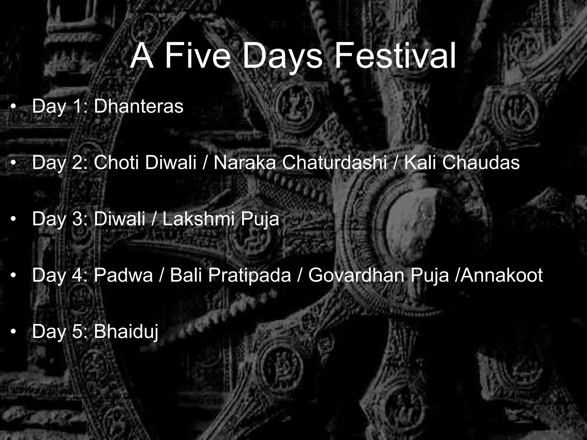 A Five Days Festival
• Day 1: Dhanteras

• Day 2: Choti Diwali / Naraka Chaturdashi / Kali Chaudas

• Day 3: Diwali / Lakshmi Puja

• Day 4: Padwa / Bali Pratipada / Govardhan Puja /Annakoot

• Day 5: Bhaiduj
 
