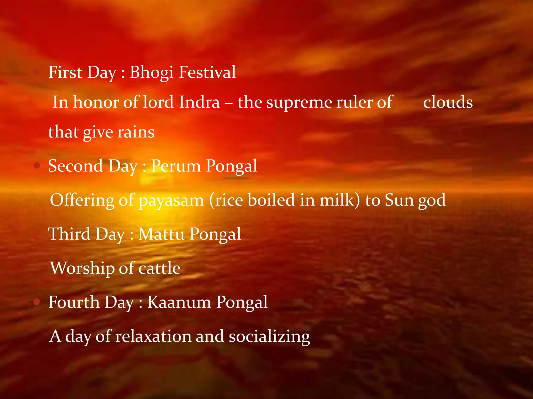  First Day : Bhogi Festival
  In honor of lord Indra – the supreme ruler of   clouds
  that give rains
 Second Day : Perum Pongal

  Offering of payasam (rice boiled in milk) to Sun god
 Third Day : Mattu Pongal

  Worship of cattle
 Fourth Day : Kaanum Pongal

  A day of relaxation and socializing
 