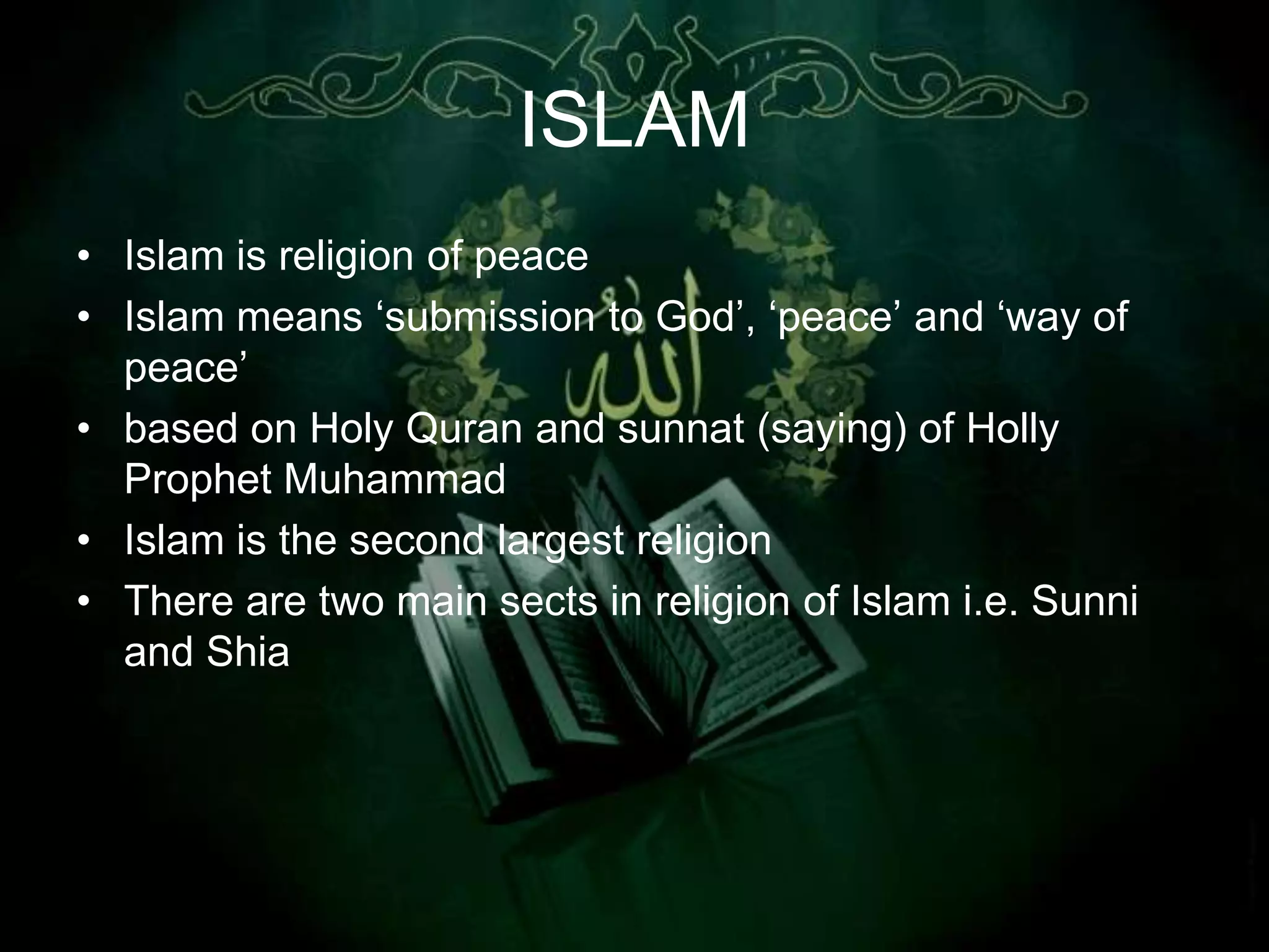 ISLAM
• Islam is religion of peace
• Islam means „submission to God‟, „peace‟ and „way of
  peace‟
• based on Holy Quran and sunnat (saying) of Holly
  Prophet Muhammad
• Islam is the second largest religion
• There are two main sects in religion of Islam i.e. Sunni
  and Shia
 