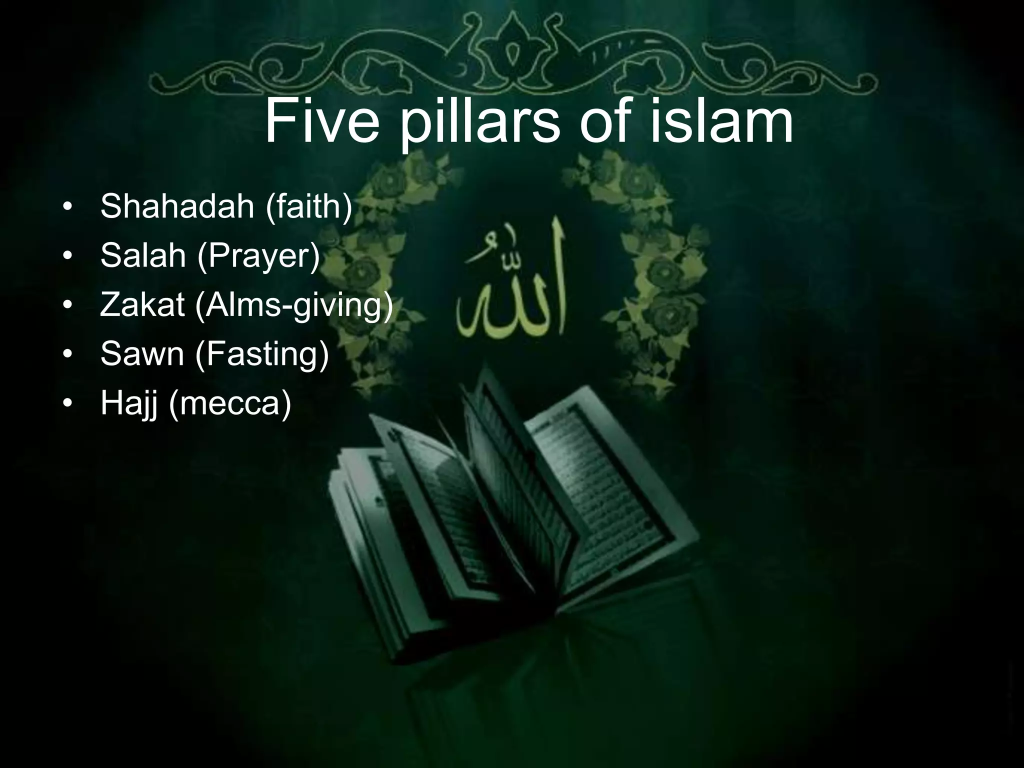 Five pillars of islam
•   Shahadah (faith)
•   Salah (Prayer)
•   Zakat (Alms-giving)
•   Sawn (Fasting)
•   Hajj (mecca)
 